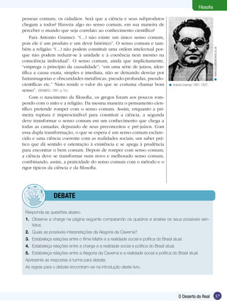 pessoas comuns, os cidadãos. Será que a ciência e seus subprodutos
chegam a todos? Haveria algo no senso comum, em sua maneira de
perceber o mundo que seja correlato ao conhecimento científico?
Para Antonio Gramsci: “(...) não existe um único senso comum,
pois ele é um produto e um devir histórico”. O senso comum e também a religião “(...) não podem constituir uma ordem intelectual porque não podem reduzir-se à unidade e à coerência nem mesmo na
consciência individual”. O senso comum, ainda que implicitamente,
“emprega o princípio da causalidade”; “em uma série de juízos, identifica a causa exata, simples e imediata, não se deixando desviar por
fantasmagorias e obscuridades metafísicas, pseudo-profundas, pseudocientíficas etc.” Nisto reside o valor do que se costuma chamar bom
senso”. (GRAMSCI, 1991. p. 16.)
Com o nascimento da filosofia, os gregos foram aos poucos rompendo com o mito e a religião. Da mesma maneira o pensamento científico pretende romper com o senso comum. Assim, enquanto a primeira ruptura é imprescindível para constituir a ciência, a segunda
deve transformar o senso comum em um conhecimento que chega a
todas as camadas, depurado de seus preconceitos e pré-juízos. Com
essa dupla transformação, o que se espera é um senso comum esclarecido e uma ciência coerente com as realidades sociais; um saber prático que dá sentido e orientação à existência e se apega à prudência
para encontrar o bem comum. Depois de romper com senso comum,
a ciência deve se transformar num novo e melhorado senso comum,
combinando, assim, a praticidade do senso comum com o método e o
rigor típicos da ciência e da filosofia.

< www.socialistworker.co.uk

Filosofia

< Antonio Gramsci 1891-1937.

	debate
Responda as questões abaixo.
1.	 Observe a charge na página seguinte comparando os quadros e analise os seus possíveis sen­
tidos.
2.	 Quais as possíveis interpretações da Alegoria da Caverna?
3.	 Estabeleça relações entre o filme Matrix e a realidade social e política do Brasil atual.
4.	 Estabeleça relações entre a charge e a realidade social e política do Brasil atual.
5.	 Estabeleça relações entre a Alegoria da Caverna e a realidade social e política do Brasil atual.
Apresente as respostas à turma para debate.
As regras para o debate encontram-se na introdução deste livro.

O Deserto do Real

37

 