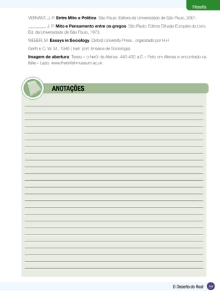 Filosofia
VERNANT, J. P. Entre Mito e Política. São Paulo: Editora da Universidade de São Paulo, 2001.
________, J. P. Mito e Pensamento entre os gregos. São Paulo: Editora Difusão Européia do Livro,
Ed. da Universidade de São Paulo, 1973.
WEBER, M. Essays in Sociology. Oxford University Press , organizado por H.H
Gerth e C. W. M., 1946 ( trad. port. Ensaios de Sociologia).
Imagem de abertura: Teseu – o herói de Atenas. 440-430 a.C – Feito em Atenas e encontrado na
Itália – Lazio. www.thebritishmuseum.ac.uk

	

ANOTAÇÕES

O Deserto do Real

39

 