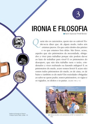 3
IRONIA E FILOSOFIA
<Ademir Aparecido Pinhelli Mendes1

Instituto de Educação do Paraná e
Professor Erasmo Pilotto. Curitiba - PR

< www.mst.org.br

uem são os carcereiros, quem são os cativos? Poder-se-ia dizer que, de algum modo, todos nós
estamos presos. Os que estão dentro das prisões
e os que estamos fora delas. São livres, acaso,
aqueles que são prisioneiros da necessidade, obrigados a viver para trabalhar porque não podem dar-se
ao luxo de trabalhar para viver? E os prisioneiros do
desespero, que não têm trabalho nem o terão, condenados a viver roubando ou fazendo milagres? E os
prisioneiros do medo, acaso somos livres? E acaso não
somos todos prisioneiros do medo, os de cima, os de
baixo e também os do meio? Em sociedades obrigadas
ao salve-se quem puder, somos prisioneiros, os vigias e
os vigiados, os eleitos e os parias. (GALEANO, 1999, p. 110)

1

< Violência da polícia contra acampamento do MST em Getulina/SP em
1993.

 