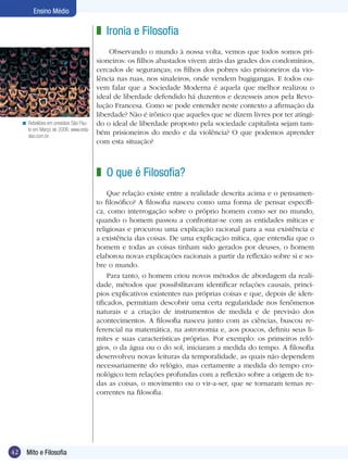 Ensino Médio

z Ironia e Filosofia

< Rebeliões em presídios São Paulo em Março de 2006. www.estadao.com.br

Observando o mundo à nossa volta, vemos que todos somos prisioneiros: os filhos abastados vivem atrás das grades dos condomínios,
cercados de seguranças; os filhos dos pobres são prisioneiros da violência nas ruas, nos sinaleiros, onde vendem bugigangas. E todos ouvem falar que a Sociedade Moderna é aquela que melhor realizou o
ideal de liberdade defendido há duzentos e dezesseis anos pela Revolução Francesa. Como se pode entender neste contexto a afirmação da
liberdade? Não é irônico que aqueles que se dizem livres por ter atingido o ideal de liberdade proposto pela sociedade capitalista sejam também prisioneiros do medo e da violência? O que podemos aprender
com esta situação?

z O que é Filosofia?
Que relação existe entre a realidade descrita acima e o pensamento filosófico? A filosofia nasceu como uma forma de pensar específica, como interrogação sobre o próprio homem como ser no mundo,
quando o homem passou a confrontar-se com as entidades míticas e
religiosas e procurou uma explicação racional para a sua existência e
a existência das coisas. De uma explicação mítica, que entendia que o
homem e todas as coisas tinham sido gerados por deuses, o homem
elaborou novas explicações racionais a partir da reflexão sobre si e sobre o mundo.
Para tanto, o homem criou novos métodos de abordagem da realidade, métodos que possibilitavam identificar relações causais, princípios explicativos existentes nas próprias coisas e que, depois de identificados, permitiam descobrir uma certa regularidade nos fenômenos
naturais e a criação de instrumentos de medida e de previsão dos
acontecimentos. A filosofia nasceu junto com as ciências, buscou referencial na matemática, na astronomia e, aos poucos, definiu seus limites e suas características próprias. Por exemplo: os primeiros relógios, o da água ou o do sol, iniciaram a medida do tempo. A filosofia
desenvolveu novas leituras da temporalidade, as quais não dependem
necessariamente do relógio, mas certamente a medida do tempo cronológico tem relações profundas com a reflexão sobre a origem de todas as coisas, o movimento ou o vir-a-ser, que se tornaram temas recorrentes na filosofia.

42

Mito e Filosofia

 