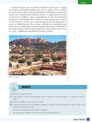 Filosofia

< www.sikyon.com

Quando dizemos que os primeiros filósofos pensavam na origem
dos tempos, precisamos lembrar que, para os gregos, não se tratava
do começo dos tempos, mas da participação do homem na ordem universal, que os gregos denominavam cosmos. A origem pode ser tanto
o começo ou a infância, como a permanência de tudo no movimento
de geração e envelhecimento de todas as coisas, porque não se entendia um começo e um fim, mas o movimento por meio do qual todas as
coisas se transformavam. Dessa forma, a filosofia era entendida como
teoria, isto é, compreensão do real enquanto movimento. O filósofo é,
na Grécia antiga, o homem que pergunta de modo radical, isto é, busca a raiz, o significado mais fundo de todas as coisas.

< Ruínas de Atenas.

	debate
Responda as questões abaixo.
1.	 Que relações podem ser percebidas entre o surgimento da polis grega e o nascimento da filo­
sofia?
2.	 Quais os sentidos mais comuns da ironia?
3.	 A partir da leitura do texto de Galeano, disserte a respeito de uma situação do nosso cotidiano que
podemos considerar irônica?
	

Apresente os resultados à sala para um debate.

	

As regras para o debate encontram-se na introdução deste livro.

Ironia e Filosofia

43

 