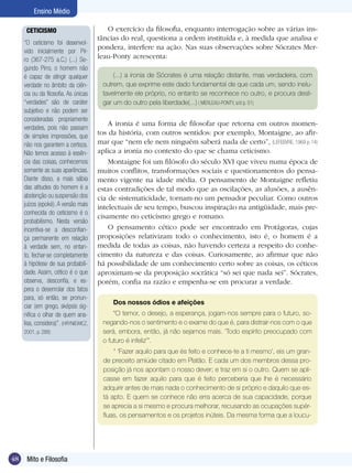 Ensino Médio
CETICISMO
“O ceticismo foi desenvolvido inicialmente por Pirro (367-275 a.C.) (...) Segundo Pirro, o homem não
é capaz de atingir qualquer
verdade no âmbito da ciência ou da filosofia. As únicas
“verdades” são de caráter
subjetivo e não podem ser
consideradas propriamente
verdades, pois não passam
de simples impressões, que
não nos garantem a certeza.
Não temos acesso à essência das coisas, conhecemos
somente as suas aparências.
Diante disso, a mais sábia
das atitudes do homem é a
abstenção ou suspensão dos
juízos (epoké). A versão mais
conhecida do ceticismo é o
probabilismo. Nesta versão
incentiva-se a desconfiança permanente em relação
à verdade sem, no entanto, fechar-se completamente
à hipótese de sua probabilidade. Assim, cético é o que
observa, desconfia, e espera o desenrolar dos fatos
para, só então, se pronunciar (em grego, sképsis significa o olhar de quem analisa, considera)”. (HRYNIEWICZ,
2001, p. 288)

O exercício da filosofia, enquanto interrogação sobre as várias instâncias do real, questiona a ordem instituída e, à medida que analisa e
pondera, interfere na ação. Nas suas observações sobre Sócrates Merleau-Ponty acrescenta:
(...) a ironia de Sócrates é uma relação distante, mas verdadeira, com
outrem, que exprime este dado fundamental de que cada um, sendo inelutavelmente ele próprio, no entanto se reconhece no outro, e procura desligar um do outro pela liberdade(...) ( MERLEAU-PONTY, s/d p. 51)

A ironia é uma forma de filosofar que retorna em outros momentos da história, com outros sentidos: por exemplo, Montaigne, ao afirmar que “nem ele nem ninguém saberá nada de certo”, (LEFEBVRE, 1969 p. 14)
aplica a ironia no contexto do que se chama ceticismo.
Montaigne foi um filósofo do século XVI que viveu numa época de
muitos conflitos, transformações sociais e questionamentos do pensamento vigente na idade média. O pensamento de Montaigne refletiu
estas contradições de tal modo que as oscilações, as alusões, a ausência de sistematicidade, tornam-no um pensador peculiar. Como outros
intelectuais de seu tempo, buscou inspiração na antigüidade, mais precisamente no ceticismo grego e romano.
O pensamento cético pode ser encontrado em Protágoras, cujas
proposições relativizam todo o conhecimento, isto é, o homem é a
medida de todas as coisas, não havendo certeza a respeito do conhecimento da natureza e das coisas. Curiosamente, ao afirmar que não
há possibilidade de um conhecimento certo sobre as coisas, os céticos
aproximam-se da proposição socrática “só sei que nada sei”. Sócrates,
porém, confia na razão e empenha-se em procurar a verdade.
Dos nossos ódios e afeições
“O temor, o desejo, a esperança, jogam-nos sempre para o futuro, sonegando-nos o sentimento e o exame do que é, para distrair-nos com o que
será, embora, então, já não sejamos mais. ‘Todo espírito preocupado com
o futuro é infeliz’”.
“ ‘Fazer aquilo para que és feito e conhece-te a ti mesmo’, eis um grande preceito amiúde citado em Platão. E cada um dos membros dessa proposição já nos apontam o nosso dever; e traz em si o outro. Quem se aplicasse em fazer aquilo para que é feito perceberia que lhe é necessário
adquirir antes de mais nada o conhecimento de si próprio e daquilo que está apto. E quem se conhece não erra acerca de sua capacidade, porque
se aprecia a si mesmo e procura melhorar, recusando as ocupações supérfluas, os pensamentos e os projetos inúteis. Da mesma forma que a loucu-

48

Mito e Filosofia

 