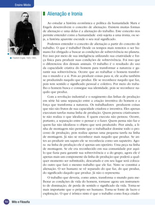 Ensino Médio

< www.marxists.org

z Alienação e Ironia

< Friedrich Engels, 1820-1895.

50

Mito e Filosofia

Ao estudar a história econômica e política da humanidade Marx e
Engels desenvolvem o conceito de alienação. Existem muitas formas
de alienação e uma delas é a alienação do trabalho. Este conceito nos
permite entender como a humanidade está sujeita a uma ironia, ou seja, a história aparente esconde o seu real significado.
Podemos entender o conceito de alienação a partir do conceito de
trabalho. O que é trabalho? Desde os tempos mais remotos o ser humano foi obrigado a buscar as condições de sobrevivência no planeta.
Fez isso por meio de sua inteligência utilizando sua criatividade e força física para produzir suas condições de sobrevivência. Foi isso que
o diferenciou dos demais animais. O trabalho é o resultado do uso
da capacidade criativa do homem para transformar a natureza e garantir sua sobrevivência. Ocorre que ao trabalhar o homem transforma o mundo e a si. Pois ao produzir coisas para si, ele acaba também
se produzindo naquilo que produz. Ele se reconhece naquilo que faz,
pois tem sentido e significado pessoal e coletivo. Por meio do trabalho o homem busca e consegue sua identidade, pois se reconhece naquilo que produz.
Com a revolução industrial e o surgimento das linhas de produção
em série há uma separação entre a criação inventiva do homem e a
força que transforma a natureza. Os trabalhadores produzem coisas
que não são frutos de sua capacidade criadora e inventiva. Eles apenas
executam tarefas numa linha de produção. Quem pensou criativamente não realiza o que idealizou. E quem executa não pensou. Ocorre,
portanto, a separação entre o pensar e o fazer. Quem pensa não faz e
quem faz não idealizou o objeto que será produzido. Pior ainda, a linha de montagem não permite que o trabalhador domine todo o processo de produção, pois realiza apenas uma pequena tarefa na linha
de montagem. Já não se reconhece mais naquilo que produz. Se antes ao produzir um sapato ele se reconhecia como um sapateiro. Agora na linha de produção ele é apenas um operário. Uma peça na linha
de montagem. Se ele era reconhecido em sua comunidade por aquilo que fazia para garantir sua sobrevivência e a do grupo, agora ele é
apenas mais um componente da linha de produção que poderá a qualquer momento ser substituído, descartado e em seu lugar será colocado outro que fará o mesmo trabalho que ele faz. Nisto se constitui a
alienação. O ser humano se vê separado do que faz, do que produz,
do significado daquilo que produz. Já não o representa.
O trabalho que deveria, como antes, transforma o mundo para melhorar as condições de vida do homem, tornasse agora um instrumento de dominação, de perda de sentido e significado da vida. Torna-se
mais importante que o próprio ser humano. Torna-se fonte de lucro e
exploração. O que é irônico nisto é que o trabalho como força criado-

 