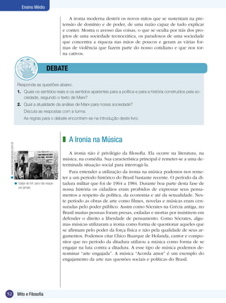 Ensino Médio
A ironia moderna destrói os novos mitos que se sustentam na pretensão de domínio e de poder, de uma razão capaz de tudo explicar
e conter. Mostra o avesso das coisas, o que se oculta por trás dos projetos de uma sociedade tecnocrática, os paradoxos de uma sociedade
que concentra a riqueza nas mãos de poucos e geram as várias formas de violência que fazem parte do nosso cotidiano e que nos torna cativos.

	debate
Responda as questões abaixo.
1.	 Quais os sentidos reais e os sentidos aparentes para a política e para a história construídos pela sociedade, segundo o texto de Marx?
2.	 Qual a atualidade da análise de Marx para nossa sociedade?
	

Discuta as respostas com a turma.

	

As regras para o debate encontram-se na introdução deste livro.

< www.bancariosjequie.com.br

z A Ironia na Música

< Golpe de 64: para não esquecer jamais.

52

Mito e Filosofia

A ironia não é privilégio da filosofia. Ela ocorre na literatura, na
música, na comédia. Sua característica principal é remeter-se a uma determinada situação social para interrogá-la.
Para entender a utilização da ironia na música podemos nos remeter a um período histórico do Brasil bastante recente. O período da ditadura militar que foi de 1964 a 1984. Durante boa parte desta fase de
nossa história os cidadãos eram proibidos de expressar seus pensamentos a respeito da política, da economia e até da sexualidade. Neste período as obras de arte como filmes, novelas e músicas eram censuradas pelo poder público. Assim como Sócrates na Grécia antiga, no
Brasil muitas pessoas foram presas, exiladas e mortas por insistirem em
defender o direito a liberdade de pensamento. Como Sócrates, algumas músicas utilizaram a ironia como forma de questionar aqueles que
se afirmam pelo poder da força física e não pela qualidade de seus argumentos. Podemos citar Chico Buarque de Holanda, cantor e compositor que no período da ditadura utilizou a música como forma de se
engajar na luta contra a ditadura. A esse tipo de música podemos denominar “arte engajada”. A música “Acorda amor” é um exemplo do
engajamento da arte nas questões sociais e políticas do Brasil.

 