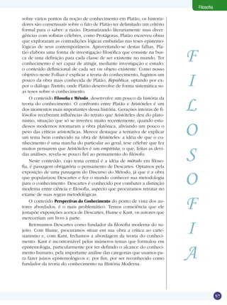 Filosofia
sobre vários pontos da noção de conhecimento em Platão, os historiadores são consensuais sobre o fato de Platão ter delimitado um critério
formal para o saber: a razão. Dramatizando literariamente suas divergências com sofistas célebres, como Protágoras, Platão escreveu obras
que exploraram as contradições lógicas embutidas nas teses epistemológicas de seus contemporâneos. Aproveitando-se destas falhas, Platão elabora uma forma de investigação filosófica que consiste na busca de uma definição para cada classe de ser existente no mundo. Ter
conhecimento é ser capaz de atingir, mediante investigação e estudo,
o conteúdo definicional de cada ser ou objeto existente. Como nosso
objetivo neste Folhas é explicar a teoria do conhecimento, fugimos um
pouco da obra mais conhecida de Platão, República, optando por expor o diálogo Teeteto, onde Platão desenvolve de forma sistemática suas teses sobre o conhecimento.
O conteúdo Filosofia e Método, desenvolve um pouco da história da
teoria do conhecimento. O confronto entre Platão e Aristóteles é um
dos momentos mais importantes dessa história. Gerações inteiras de filósofos receberam influências do retrato que Aristóteles deu do platonismo, situação que só se inverteu muito recentemente, quando estudiosos modernos retomaram a obra platônica, aliviando um pouco o
peso das críticas aristotélicas. Merece destaque a tentativa de explicar
um tema bem conhecido na obra de Aristóteles: a idéia de que o conhecimento é uma marcha do particular ao geral, tese célebre que fez
muitos pensarem que Aristóteles é um empirista, o que, feitas as devidas análises, revela-se pouco fiel ao pensamento do filósofo. 	
Neste conteúdo, cujo tema central é a idéia de método em filosofia, é passagem obrigatória o pensamento de Descartes. Optamos pela
exposição de uma passagem do Discurso do Método, já que é a obra
que popularizou Descartes e fez o mundo conhecer sua metodologia
para o conhecimento. Descartes é conhecido por combater a distinção
moderna entre ciência e filosofia, aspecto que procuramos retratar no
exame de suas regras metodológicas.
O conteúdo Perspectivas do Conhecimento do ponto de vista dos autores abordados, é o mais problemático. Temos consciência que ele
justapõe exposições acerca de Descartes, Hume e Kant, os autores que
mereceriam um livro à parte.
Retomamos Descartes como fundador da filosofia moderna do sujeito. Com Hume, procuramos situar em sua obra a crítica ao cartesianismo e, com Kant, fechamos a abordagem da teoria do conhecimento. Kant é incontornável pelos inúmeros temas que formulou em
epistemologia, particularmente por ter definido o alcance do conhecimento humano, pela importante análise das categorias que usamos para fazer juízos epistemológicos e, por fim, por ser reconhecido como
fundador da teoria do conhecimento na História Moderna.

F
I
L
O
S
O
F
I
A
57

 