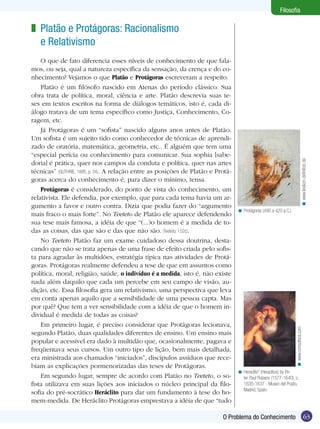 Filosofia

< Protágoras (490 a 420 a.C.).

< www.consultsos.com

O que de fato diferencia esses níveis de conhecimento de que falamos, ou seja, qual a natureza específica da sensação, da crença e do conhecimento? Vejamos o que Platão e Protágoras escreveram a respeito.
Platão é um filósofo nascido em Atenas do período clássico. Sua
obra trata de política, moral, ciência e arte. Platão descrevia suas teses em textos escritos na forma de diálogos temáticos, isto é, cada diálogo tratava de um tema específico como Justiça, Conhecimento, Coragem, etc.
Já Protágoras é um “sofista” nascido alguns anos antes de Platão.
Um sofista é um sujeito tido como conhecedor de técnicas de aprendizado de oratória, matemática, geometria, etc.. É alguém que tem uma
“especial perícia ou conhecimento para comunicar. Sua sophia [sabedoria] é prática, quer nos campos da conduta e política, quer nas artes
técnicas” (GUTHRIE, 1995, p. 34). A relação entre as posições de Platão e Protágoras acerca do conhecimento é, para dizer o mínimo, tensa.
Protágoras é considerado, do ponto de vista do conhecimento, um
relativista. Ele defendia, por exemplo, que para cada tema havia um argumento a favor e outro contra. Dizia que podia fazer do “argumento
mais fraco o mais forte”. No Teeteto de Platão ele aparece defendendo
sua tese mais famosa, a idéia de que “(...)o homem é a medida de todas as coisas, das que são e das que não são. (Teeteto, 152c).
No Teeteto Platão faz um exame cuidadoso dessa doutrina, destacando que não se trata apenas de uma frase de efeito criada pelo sofista para agradar às multidões, estratégia típica nas atividades de Protágoras. Protágoras realmente defendeu a tese de que em assuntos como
política, moral, religião, saúde, o indivíduo é a medida, isto é, não existe
nada além daquilo que cada um percebe em seu campo de visão, audição, etc. Essa filosofia gera um relativismo, uma perspectiva que leva
em conta apenas aquilo que a sensibilidade de uma pessoa capta. Mas
por quê? Que tem a ver sensibilidade com a idéia de que o homem individual é medida de todas as coisas?
Em primeiro lugar, é preciso considerar que Protágoras lecionava,
segundo Platão, duas qualidades diferentes de ensino. Um ensino mais
popular e acessível era dado à multidão que, ocasionalmente, pagava e
freqüentava seus cursos. Um outro tipo de lição, bem mais detalhada,
era ministrada aos chamados “iniciados”, discípulos assíduos que recebiam as explicações pormenorizadas das teses de Protágoras.
Em segundo lugar, sempre de acordo com Platão no Teeteto, o sofista utilizava em suas lições aos iniciados o núcleo principal da filosofia do pré-socrático Heráclito para dar um fundamento à tese do homem-medida. De Heráclito Protágoras emprestava a idéia de que “tudo

< www.lexikon-definition.de

z Platão e Protágoras: Racionalismo
e Relativismo

< Heraclito” (Heraclitus) by Peter Paul Rubens (1577-1640), c.
1635-1637 - Museo del Prado,
Madrid, Spain.

O Problema do Conhecimento

63

 