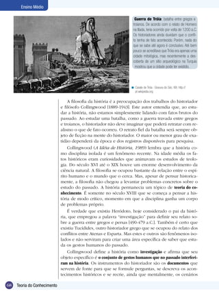 Ensino Médio
Guerra de Tróia: batalha entre gregos e
troianos. De acordo com o relato de Homero
na Ilíada, teria ocorrido por volta de 1200 a.C.
Os historiadores ainda duvidam que o conflito tenha de fato acontecido. Porém, nada do
que se sabe até agora é conclusivo. Até bem
pouco se acreditava que Tróia era apenas uma
cidade mitológica, mas recentemente a descoberta de um sítio arqueológico na Turquia
mostrou que a cidade pode ter existido.

< Cavalo de Tróia : Gravura do Séc. XIX. http://
pt.wikipedia.org

A filosofia da história é a preocupação dos trabalhos do historiador
e filósofo Collingwood [1889-1943]. Este autor entendia que, ao estudar a história, não estamos simplesmente lidando com fatos brutos do
passado. Ao estudar uma batalha, como a guerra travada entre gregos
e troianos, o historiador não deve imaginar que poderá retratar com realismo o que de fato ocorreu. O retrato fiel da batalha será sempre objeto de ficção na mente do historiador. O maior ou menor grau de exatidão dependerá da época e dos registros disponíveis para pesquisa.
Collingwood (A Idéia de História, 1989) lembra que a história como disciplina isolada é um fenômeno recente. Na idade média os fatos históricos eram curiosidades que animavam os estudos de teologia. Do século XVI até o XIX houve um enorme desenvolvimento da
ciência natural. A filosofia se ocupou bastante da relação entre o espírito humano e o mundo que o cerca. Mas, apesar de pensar historicamente, a filosofia não chegou a levantar problemas concretos sobre o
estudo do passado. A história permanecia um tópico de teoria do conhecimento. É somente no século XVIII que se começa a pensar a história de modo crítico, momento em que a disciplina ganha um corpo
de problemas próprio.
É verdade que existiu Heródoto, hoje considerado o pai da história, que empregou a palavra “investigação” para definir seu relato sobre a guerra entre gregos e persas [490-479 a.C.]. Também é certo que
existiu Tucídides, outro historiador grego que se ocupou do relato dos
conflitos entre Atenas e Esparta. Mas estes e outros são fenômenos isolados e não serviram para criar uma área específica de saber que estuda os gestos humanos do passado.
Collingwood define a história como investigação e afirma que seu
objeto específico é o conjunto de gestos humanos que no passado interferiram na história. Os instrumentos do historiador são os documentos que
servem de fonte para que se formule perguntas, se descreva os acontecimentos históricos e se recrie, ainda que mentalmente, os cenários
68

Teoria do Conhecimento
Introdução

 