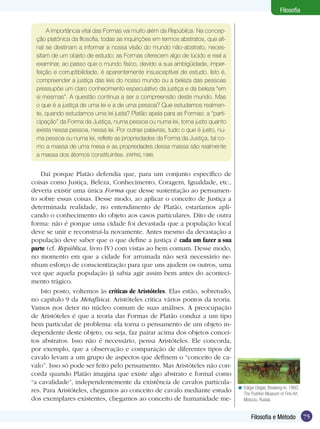 Filosofia
A importância vital das Formas vai muito além da República. Na concepção platônica da filosofia, todas as inquirições em termos abstratos, que afinal se destinam a informar a nossa visão do mundo não-abstrato, necessitam de um objeto de estudo; as Formas oferecem algo de lúcido e real a
examinar, ao passo que o mundo físico, devido a sua ambigüidade, imperfeição e corruptibilidade, é aparentemente insusceptível de estudo. Isto é,
compreender a justiça das leis do nosso mundo ou a beleza das pessoas
pressupõe um claro conhecimento especulativo da justiça e da beleza “em
si mesmas”. A questão continua a ser a compreensão deste mundo. Mas
o que é a justiça de uma lei e a de uma pessoa? Que estudamos realmente, quando estudamos uma lei justa? Platão apela para as Formas: a “participação” da Forma da Justiça, numa pessoa ou numa lei, torna justo quanto
exista nessa pessoa, nessa lei. Por outras palavras, tudo o que é justo, numa pessoa ou numa lei, reflete as propriedades da Forma da Justiça, tal como a massa de uma mesa e as propriedades dessa massa são realmente
a massa dos átomos constituintes. (PAPPAS, 1996)

Daí porque Platão defendia que, para um conjunto específico de
coisas como Justiça, Beleza, Conhecimento, Coragem, Igualdade, etc.,
deveria existir uma única Forma que desse sustentação ao pensamento sobre essas coisas. Desse modo, ao aplicar o conceito de Justiça a
determinada realidade, no entendimento de Platão, estaríamos aplicando o conhecimento do objeto aos casos particulares. Dito de outra
forma: não é porque uma cidade foi devastada que a população local
deve se unir e reconstruí-la novamente. Antes mesmo da devastação a
população deve saber que o que define a justiça é cada um fazer a sua
parte (cf. República, livro IV) com vistas ao bem comum. Desse modo,
no momento em que a cidade for arruinada não será necessário nenhum esforço de conscientização para que uns ajudem os outros, uma
vez que aquela população já sabia agir assim bem antes do acontecimento trágico.
Isto posto, voltemos às críticas de Aristóteles. Elas estão, sobretudo,
no capítulo 9 da Metafísica. Aristóteles critica vários pontos da teoria.
Vamos nos deter no núcleo comum de suas análises. A preocupação
de Aristóteles é que a teoria das Formas de Platão conduz a um tipo
bem particular de problema: ela torna o pensamento de um objeto independente deste objeto, ou seja, faz pairar acima dos objetos conceitos abstratos. Isso não é necessário, pensa Aristóteles. Ele concorda,
por exemplo, que a observação e comparação de diferentes tipos de
cavalo levam a um grupo de aspectos que definem o “conceito de cavalo”. Isso só pode ser feito pelo pensamento. Mas Aristóteles não concorda quando Platão imagina que existe algo abstrato e formal como
“a cavalidade”, independentemente da existência de cavalos particulares. Para Aristóteles, chegamos ao conceito de cavalo mediante estudo
dos exemplares existentes, chegamos ao conceito de humanidade me-

< Edigar Degas, Breaking-in. 1860.
The Pushkin Museum of Fine Art,
Moscou, Russia.

Filosofia e Método

75

 