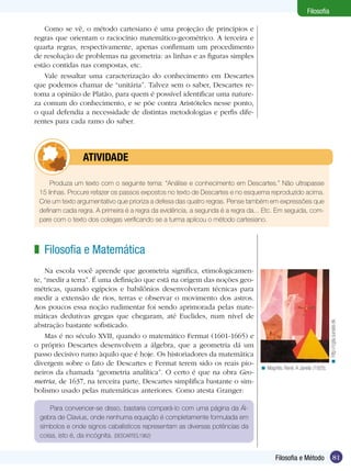 Filosofia
Como se vê, o método cartesiano é uma projeção de princípios e
regras que orientam o raciocínio matemático-geométrico. A terceira e
quarta regras, respectivamente, apenas confirmam um procedimento
de resolução de problemas na geometria: as linhas e as figuras simples
estão contidas nas compostas, etc.
Vale ressaltar uma caracterização do conhecimento em Descartes
que podemos chamar de “unitária”. Talvez sem o saber, Descartes retoma a opinião de Platão, para quem é possível identificar uma natureza comum do conhecimento, e se põe contra Aristóteles nesse ponto,
o qual defendia a necessidade de distintas metodologias e perfis diferentes para cada ramo do saber.

	atividade
Produza um texto com o seguinte tema: “Análise e conhecimento em Descartes.” Não ultrapasse
15 linhas. Procure refazer os passos expostos no texto de Descartes e no esquema reproduzido acima.
Crie um texto argumentativo que prioriza a defesa das quatro regras. Pense também em expressões que
definam cada regra. A primeira é a regra da evidência, a segunda é a regra da... Etc. Em seguida, compare com o texto dos colegas verificando se a turma aplicou o método cartesiano.

Na escola você aprende que geometria significa, etimologicamente, “medir a terra”. É uma definição que está na origem das noções geo­
métricas, quando egípcios e babilônios desenvolveram técnicas para
medir a extensão de rios, terras e observar o movimento dos astros.
Aos poucos essa noção rudimentar foi sendo aprimorada pelas matemáticas dedutivas gregas que chegaram, até Euclides, num nível de
abstração bastante sofisticado.
Mas é no século XVII, quando o matemático Fermat (1601-1665) e
o próprio Descartes desenvolvem a álgebra, que a geometria dá um
passo decisivo rumo àquilo que é hoje. Os historiadores da matemática
divergem sobre o fato de Descartes e Fermat terem sido os reais pioneiros da chamada “geometria analítica”. O certo é que na obra Geometria, de 1637, na terceira parte, Descartes simplifica bastante o simbolismo usado pelas matemáticas anteriores. Como atesta Granger:

< http://cgfa.sunsite.dk

z Filosofia e Matemática

< Magritte, René. A Janela (1925).

Para convencer-se disso, bastaria compará-lo com uma página da Álgebra de Clavius, onde nenhuma equação é completamente formulada em
símbolos e onde signos cabalísticos representam as diversas potências da
coisa, isto é, da incógnita. (DESCARTES,1962)

Filosofia e Método

81

 