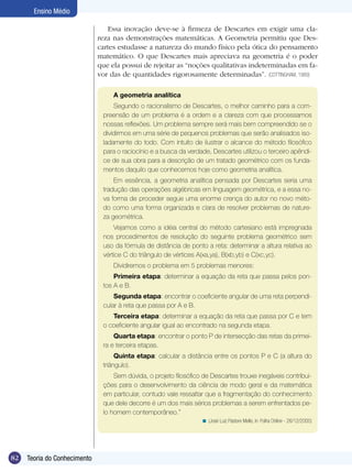 Ensino Médio
Essa inovação deve-se à firmeza de Descartes em exigir uma clareza nas demonstrações matemáticas. A Geometria permitiu que Descartes estudasse a natureza do mundo físico pela ótica do pensamento
matemático. O que Descartes mais apreciava na geometria é o poder
que ela possui de rejeitar as “noções qualitativas indeterminadas em favor das de quantidades rigorosamente determinadas”. (COTTINGHAM, 1989)
A geometria analítica
Segundo o racionalismo de Descartes, o melhor caminho para a compreensão de um problema é a ordem e a clareza com que processamos
nossas reflexões. Um problema sempre será mais bem compreendido se o
dividirmos em uma série de pequenos problemas que serão analisados isoladamente do todo. Com intuito de ilustrar o alcance do método filosófico
para o raciocínio e a busca da verdade, Descartes utilizou o terceiro apêndice de sua obra para a descrição de um tratado geométrico com os fundamentos daquilo que conhecemos hoje como geometria analítica.
Em essência, a geometria analítica pensada por Descartes seria uma
tradução das operações algébricas em linguagem geométrica, e a essa nova forma de proceder segue uma enorme crença do autor no novo método como uma forma organizada e clara de resolver problemas de natureza geométrica.
Vejamos como a idéia central do método cartesiano está impregnada
nos procedimentos de resolução do seguinte problema geométrico sem
uso da fórmula de distância de ponto a reta: determinar a altura relativa ao
vértice C do triângulo de vértices A(xa,ya), B(xb,yb) e C(xc,yc).
Dividiremos o problema em 5 problemas menores:
Primeira etapa: determinar a equação da reta que passa pelos pontos A e B.
Segunda etapa: encontrar o coeficiente angular de uma reta perpendicular à reta que passa por A e B.
Terceira etapa: determinar a equação da reta que passa por C e tem
o coeficiente angular igual ao encontrado na segunda etapa.
Quarta etapa: encontrar o ponto P de intersecção das retas da primeira e terceira etapas.
Quinta etapa: calcular a distância entre os pontos P e C (a altura do
triângulo).
Sem dúvida, o projeto filosófico de Descartes trouxe inegáveis contribuições para o desenvolvimento da ciência de modo geral e da matemática
em particular, contudo vale ressaltar que a fragmentação do conhecimento
que dele decorre é um dos mais sérios problemas a serem enfrentados pelo homem contemporâneo.”
< (José Luiz Pastore Mello, in: Folha Online - 26/12/2000)

82

Teoria do Conhecimento

 