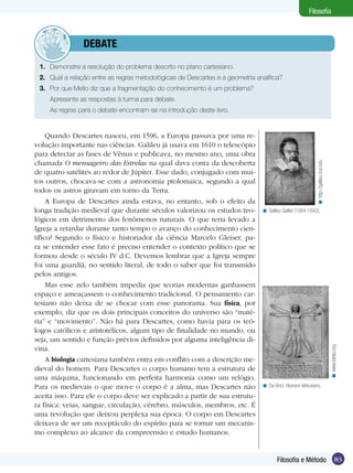 Filosofia

	debate
1.	 Demonstre a resolução do problema descrito no plano cartesiano.
2.	 Qual a relação entre as regras metodológicas de Descartes e a geometria analítica?
3.	 Por que Mello diz que a fragmentação do conhecimento é um problema?
Apresente as respostas à turma para debate.

< Galileu Galilei (1564-1642).

< www.ibiblio.org.

Quando Descartes nasceu, em 1596, a Europa passava por uma revolução importante nas ciências. Galileu já usava em 1610 o telescópio
para detectar as fases de Vênus e publicava, no mesmo ano, uma obra
chamada O mensageiro das Estrelas na qual dava conta da descoberta
de quatro satélites ao redor de Júpiter. Esse dado, conjugado com muitos outros, chocava-se com a astronomia ptolomaica, segundo a qual
todos os astros giravam em torno da Terra.
A Europa de Descartes ainda estava, no entanto, sob o efeito da
longa tradição medieval que durante séculos valorizou os estudos teo­
lógicos em detrimento dos fenômenos naturais. O que teria levado a
Igreja a retardar durante tanto tempo o avanço do conhecimento científico? Segundo o físico e historiador da ciência Marcelo Gleiser, para se entender esse fato é preciso entender o contexto político que se
formou desde o século IV d.C. Devemos lembrar que a Igreja sempre
foi uma guardiã, no sentido literal, de todo o saber que foi transmido
pelos antigos.
Mas esse zelo também impedia que teorias modernas ganhassem
espaço e ameaçassem o conhecimento tradicional. O pensamento cartesiano não deixa de se chocar com esse panorama. Sua física, por
exemplo, diz que os dois principais conceitos do universo são “matéria” e “movimento”. Não há para Descartes, como havia para os teólogos católicos e aristotélicos, algum tipo de finalidade no mundo, ou
seja, um sentido e função prévios definidos por alguma inteligência divina.
A biologia cartesiana também entra em conflito com a descrição medieval do homem. Para Descartes o corpo humano tem a estrutura de
uma máquina, funcionando em perfeita harmonia como um relógio.
Para os medievais o que move o corpo é a alma, mas Descartes não
aceita isso. Para ele o corpo deve ser explicado a partir de sua estrutura física: veias, sangue, circulação, cérebro, músculos, membros, etc. É
uma revolução que deixou perplexa sua época. O corpo em Descartes
deixava de ser um receptáculo do espírito para se tornar um mecanismo complexo ao alcance da compreensão e estudo humanos.

< http://galileu.rice.edu

As regras para o debate encontram-se na introdução deste livro.

< Da Vinci. Homem Vetruviano.

Filosofia e Método

83

 