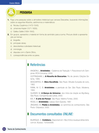 Ensino Médio

	

PESQUISA

1.	 Faça uma pesquisa sobre a atmosfera intelectual que cercava Descartes, buscando informações
sobre os seguintes filósofos, astrônomos e matemáticos:
a)	 Nicolau Copérnico (1473-1543);
b)	 Johannes Kepler (1571-1630);
c)	 Galileu Galilei (1564-1642).
2.	 Em grupos, apresente o material em forma de seminário para a turma. Procure dividir a apresentação por temas:
a)	 biografia;
b)	 principais obras;
c)	 descobertas e atividade intelectual;
d)	 cronologia;
e)	 disputas com o Santo Ofício,
f)	 correspondências entre os pares.	

z Referências
ANGIONI, L. Aristóteles – Cadernos de Tradução 1: Física livros I e II. Campinas: IFCH-Unicamp, 2002.
COTTINGHAM, J. A filosofia de Descartes. Rio de Janeiro: Edições Setenta, 1989.
DESCARTES, R. Obra Escolhida. São Paulo: Difusão Européia do Livro,
1962.
FARIA, M. C. B. Aristóteles: a plenitude do Ser. São Paulo: Moderna,
1994.
GLEISER, M. A Dança do Universo: dos mitos da criação ao Big-Bang.
São Paulo: Companhia das Letras, 2002.
IDE, P. A arte de Pensar. São Paulo: Martins Fontes, 2000.
ROSS, D. Aristóteles. Lisboa: Dom Quixote, 1987
ZINGANO, M. Platão e Aristóteles; os caminhos do conhecimento. São
Paulo: Odysseus, 2002.

z Documentos consultados online:
BUARQUE, C. Cotidiano. Disponível em: http://chico-buarque.letras.terra.
com.br. Acesso: 15/03/2006.

84

Teoria do Conhecimento

 