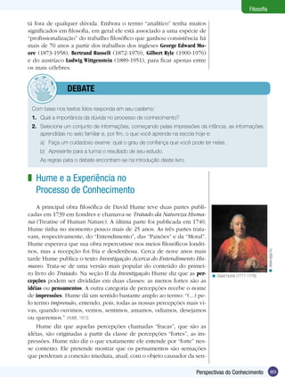 Filosofia
tá fora de qualquer dúvida. Embora o termo “analítico” tenha muitos
significados em filosofia, em geral ele está associado a uma espécie de
“profissionalização” do trabalho filosófico que ganhou consistência há
mais de 70 anos a partir dos trabalhos dos ingleses George Edward Moore (1873-1958), Bertrand RusselI (1872-1970), Gilbert Ryle (1900-1976)
e do austríaco Ludwig Wittgenstein (1889-1951), para ficar apenas entre
os mais célebres.

	debate
Com base nos textos lidos responda em seu caderno:
1.	 Qual a importância da dúvida no processo de conhecimento?
2.	 Selecione um conjunto de informações, começando pelas impressões da infância, as informações
aprendidas no seio familiar e, por fim, o que você aprende na escola hoje e:
a)	 Faça um cuidadoso exame: qual o grau de confiança que você pode ter nelas.
b)	 Apresente para a turma o resultado de seu estudo.
	

As regras para o debate encontram-se na introdução deste livro.

A principal obra filosófica de David Hume teve duas partes publicadas em 1739 em Londres e chamava-se Tratado da Natureza Humana (Treatise of Human Nature). A última parte foi publicada em 1740.
Hume tinha no momento pouco mais de 25 anos. As três partes tratavam, respectivamente, do “Entendimento”, das “Paixões” e da “Moral”.
Hume esperava que sua obra repercutisse nos meios filosóficos londrinos, mas a recepção foi fria e desdenhosa. Cerca de nove anos mais
tarde Hume publica o texto Investigação Acerca do Entendimento Humano. Trata-se de uma versão mais popular do conteúdo do primeiro livro do Tratado. Na seção II da Investigação Hume diz que as percepções podem ser divididas em duas classes: as menos fortes são as
idéias ou pensamentos. A outra categoria de percepções recebe o nome
de impressões. Hume dá um sentido bastante amplo ao termo: “(...) pelo termo impressão, entendo, pois, todas as nossas percepções mais vivas, quando ouvimos, vemos, sentimos, amamos, odiamos, desejamos
ou queremos.” (HUME, 1973)
Hume diz que aquelas percepções chamadas “fracas”, que são as
idéias, são originadas a partir da classe de percepções “fortes”, as impressões. Hume não diz o que exatamente ele entende por “forte” nesse contexto. Ele pretende mostrar que os pensamentos são sensações
que perderam a conexão imediata, atual, com o objeto causador da sen-

< www.wga.hu

z Hume e a Experiência no
Processo de Conhecimento

< David Hume (1711-1776)

Perspectivas do Conhecimento

89

 