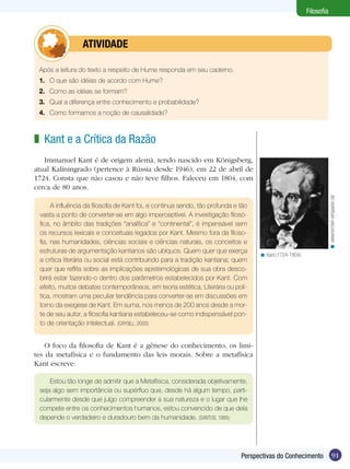 Filosofia

	atividade
Após a leitura do texto a respeito de Hume responda em seu caderno.
1.	 O que são idéias de acordo com Hume?
2.	 Como as idéias se formam?
3.	 Qual a diferença entre conhecimento e probabilidade?
4.	 Como formamos a noção de causalidade?

z Kant e a Crítica da Razão 	

A influência da filosofia de Kant foi, e continua sendo, tão profunda e tão
vasta a ponto de converter-se em algo imperceptível. A investigação filosófica, no âmbito das tradições “analítica” e “continental”, é impensável sem
os recursos lexicais e conceituais legados por Kant. Mesmo fora da filosofia, nas humanidades, ciências sociais e ciências naturais, os conceitos e
estruturas de argumentação kantianos são ubíquos. Quem quer que exerça
a crítica literária ou social está contribuindo para a tradição kantiana; quem
quer que reflita sobre as implicações epistemológicas de sua obra descobrirá estar fazendo-o dentro dos parâmetros estabelecidos por Kant. Com
efeito, muitos debates contemporâneos, em teoria estética, Literária ou política, mostram uma peculiar tendência para converter-se em discussões em
torno da exegese de Kant. Em suma, nos menos de 200 anos desde a morte de seu autor, a filosofia kantiana estabeleceu-se como indispensável ponto de orientação intelectual. (CAYGILL, 2000)

< www.kirchen-einsparen.de

Immanuel Kant é de origem alemã, tendo nascido em Königsberg,
atual Kaliningrado (pertence à Rússia desde 1946), em 22 de abril de
1724. Consta que não casou e não teve filhos. Faleceu em 1804, com
cerca de 80 anos.

< Kant (1724-1804).

O foco da filosofia de Kant é a gênese do conhecimento, os limites da metafísica e o fundamento das leis morais. Sobre a metafísica
Kant escreve:
Estou tão longe de admitir que a Metafísica, considerada objetivamente,
seja algo sem importância ou supérfluo que, desde há algum tempo, particularmente desde que julgo compreender a sua natureza e o lugar que lhe
compete entre os conhecimentos humanos, estou convencido de que dela
depende o verdadeiro e duradouro bem da humanidade. (SANTOS, 1985)

Perspectivas do Conhecimento

91

 