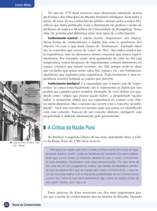 Ensino Médio
No ano de 1770 Kant escreveu uma dissertação intitulada Acerca
da Forma e dos Princípios do Mundo Sensível e Inteligível. Kant tinha à
época 46 anos. Já era conhecido do público alemão pelos escritos filosóficos que tinha publicado. Com a dissertação ele ganhou o posto de
professor de Lógica e Metafísica da Universidade de Konigsberg. Nessa
obra ele postula uma diferença entre dois tipos de conhecimento:
Conhecimento sensível: o sujeito recebe “impressões” dos objetos.
Nessa forma de conhecimento o sujeito lida com as aparências dos
objetos, ou com o que Kant chama de “fenômenos”. Exemplo disso
são os conceitos que temos de “calor” ou “frio”. São todos obtidos pela experiência, mas há dimensões desses conceitos que nunca experimentamos. Por exemplo, existe uma quantidade de calor no Sol cuja
temperatura somos incapazes de experimentar, existem dimensões no
espaço cósmico que jamais veremos, etc. Daí porque pode-se dizer
que os dados que temos sobre calor, frio, espaço, etc., são fenômenos,
aparências que captamos pela experiência. Todo fenômeno é uma experiência sensível limitada ao sujeito que percebe.
Conhecimento Inteligível: é a capacidade que o sujeito tem de “representar” as coisas conceitualmente, isto é, representar os dados que não
podem ser captados pelos sentidos. Exemplo. Se você definir um quadrado como “objeto que possui quatro lados”, a propriedade “quatro
lados” é claramente obtida por sua experiência no contato com objetos desta dimensão. Mas o mesmo não ocorre com o conceito “possibilidade”. Você não encontra no mundo nada que possa ser identificado
com esse conceito. Trata-se de um conceito abstrato, inteligível, cuja
propriedade é definida inteiramente pelo pensamento.

z A Crítica da Razão Pura
< Largo da Ordem (Curitiba), 1993.
Foto: J. Marçal

No Prefácio à segunda edição de sua mais importante obra, a Crítica da Razão Pura, de 1789, Kant escreve:
Até agora se supôs que todo o nosso conhecimento tinha que se regular pelos objetos; porém, todas as tentativas de mediante conceitos estabelecer algo a priori sobre os mesmos, através do que o nosso conhecimento seria ampliado, fracassaram sob essa pressuposição. Por isso tente-se
ver uma vez se não progredimos melhor nas tarefas da Metafísica admitindo que os objetos têm que se regular pelo nosso conhecimento, o que assim já concorda melhor com a requerida possibilidade de um conhecimento
a priori dos mesmos que deve estabelecer algo sobre os objetos antes de
nos serem dados. (KANT, 1996, p. 39)

Essas palavras de Kant anunciam um dos mais importantes passos que a teoria do conhecimento deu na história da filosofia. Quando
92

Teoria do Conhecimento

 