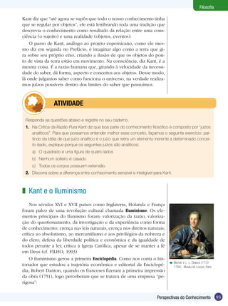 Filosofia
Kant diz que “até agora se supôs que todo o nosso conhecimento tinha
que se regular por objetos”, ele está lembrando toda uma tradição que
descrevia o conhecimento como resultado da relação entre uma consciência (o sujeito) e uma realidade (objetos, eventos).
O passo de Kant, análogo ao projeto copernicano, como ele mesmo diz em seguida no Prefácio, é imaginar algo como a terra que gira sobre seu próprio eixo, criando a ilusão de que os objetos do ponto de vista da terra estão em movimento. Na consciência, diz Kant, é a
mesma coisa. É a razão humana que, girando à velocidade da necessidade do saber, dá forma, aspecto e conceitos aos objetos. Desse modo,
lá onde julgamos saber como funciona o universo, na verdade realizamos juízos possíveis dentro dos limites do saber que possuímos.

	atividade
Responda as questões abaixo e registre no seu caderno.
1.	 Na Crítica da Razão Pura Kant diz que boa parte do conhecimento filosófico é composto por “juízos
analíticos”. Para que possamos entender melhor esse conceito, façamos o seguinte exercício: partindo da idéia de que juízo analítico é o juízo que retira um elemento inerente a determinado conceito dado, explique porque os seguintes juízos são analíticos:
a)	 O quadrado é uma figura de quatro lados
b)	 Nenhum solteiro é casado
c)	 Todos os corpos possuem extensão.
2.	 Discorra sobre a diferença entre conhecimento sensível e inteligível para Kant.

z Kant e o Iluminismo
Nos séculos XVI e XVII países como Inglaterra, Holanda e França
foram palco de uma revolução cultural chamada Iluminismo. Os elementos principais do Ilumismo foram: valorização da razão, valorização do questionamento, da investigação e da experiência como forma
de conhecimento; crença nas leis naturais, crença nos direitos naturais;
crítica ao absolutismo, ao mercantilismo e aos privilégios da nobreza e
do clero; defesa da liberdade política e econômica e da igualdade de
todos perante a lei; crítica à Igreja Católica, apesar de se manter a fé
em Deus (cf. FILHO, 1993)
O iluminismo gerou a primeira Enciclopédia. Como nos conta o historiador que estudou a trajetória econômica e editorial da Enciclopédia, Robert Danton, quando os franceses fizeram a primeira impressão
da obra (1751), logo perceberam que se tratava de uma empresa “perigosa”:

< Michel. V. L. L. Diderot (17131784) . Museu do Louvre, Paris.

Perspectivas do Conhecimento

93

 