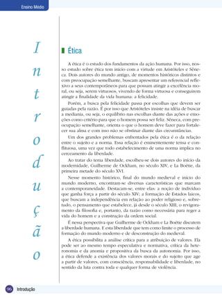 Ensino Médio

I
n
t
r
o
d
u
ç
ã
o
96

Introdução

z Ética
A ética é o estudo dos fundamentos da ação humana. Por isso, nosso estudo sobre ética tem início com a virtude em Aristóteles e Sêneca. Dois autores do mundo antigo, de momentos históricos distintos e
com preocupação semelhante, buscam apresentar um referencial reflexivo a seus contemporâneos para que possam atingir a excelência moral, ou seja, serem virtuosos, vivendo de forma virtuosa e conseguirem
atingir a finalidade da vida humana: a felicidade.
Porém, a busca pela felicidade passa por escolhas que devem ser
guiadas pela razão. É por isso que Aristóteles insiste na idéia de buscar
a mediania, ou seja, o equilíbrio nas escolhas diante das ações e emoções como critério para que o homem possa ser feliz. Sêneca, com preocupação semelhante, orienta o que o homem deve fazer para fortalecer sua alma e com isso não se obstinar diante das circunstâncias.
Um dos grandes problemas enfrentados pela ética é o da relação
entre o sujeito e a norma. Essa relação é eminentemente tensa e conflituosa, uma vez que todo estabelecimento de uma norma implica no
cerceamento da liberdade.
Ao tratar do tema liberdade, escolheu-se dois autores do início da
modernidade, Guilherme de Ockham, no século XIV, e La Boétie, da
primeira metade do século XVI.
Nesse momento histórico, final do mundo medieval e início do
mundo moderno, encontram-se diversas características que marcam
a contemporaneidade. Destacam-se, entre elas: a noção de indivíduo
que ganha força a partir do século XIV; a formação de Estados laicos,
que buscam a independência em relação ao poder religioso e, sobretudo, o pensamento que estabelece, já desde o século XIII, o revigoramento da filosofia e, portanto, da razão como necessária para reger a
vida do homem e a construção da ordem social.
É nessa perspectiva que Guilherme de Ockham e La Boétie discutem
a liberdade humana. E esta liberdade que tem como limite o processo de
formação do mundo moderno e de desconstrução do medieval.
A ética possibilita a análise crítica para a atribuição de valores. Ela
pode ser ao mesmo tempo especulativa e normativa, crítica da heteronomia e da anomia e propositiva da busca da autonomia. Por isso,
a ética defende a existência dos valores morais e do sujeito que age
a partir de valores, com consciência, responsabilidade e liberdade, no
sentido da luta contra toda e qualquer forma de violência.

 