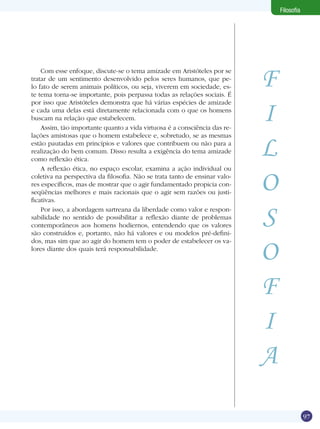 Filosofia

Com esse enfoque, discute-se o tema amizade em Aristóteles por se
tratar de um sentimento desenvolvido pelos seres humanos, que pelo fato de serem animais políticos, ou seja, viverem em sociedade, este tema torna-se importante, pois perpassa todas as relações sociais. É
por isso que Aristóteles demonstra que há várias espécies de amizade
e cada uma delas está diretamente relacionada com o que os homens
buscam na relação que estabelecem.
Assim, tão importante quanto a vida virtuosa é a consciência das relações amistosas que o homem estabelece e, sobretudo, se as mesmas
estão pautadas em princípios e valores que contribuem ou não para a
realização do bem comum. Disso resulta a exigência do tema amizade
como reflexão ética.
A reflexão ética, no espaço escolar, examina a ação individual ou
coletiva na perspectiva da filosofia. Não se trata tanto de ensinar valores específicos, mas de mostrar que o agir fundamentado propicia conseqüências melhores e mais racionais que o agir sem razões ou justificativas.
Por isso, a abordagem sartreana da liberdade como valor e responsabilidade no sentido de possibilitar a reflexão diante de problemas
contemporâneos aos homens hodiernos, entendendo que os valores
são construídos e, portanto, não há valores e ou modelos pré-definidos, mas sim que ao agir do homem tem o poder de estabelecer os valores diante dos quais terá responsabilidade.

F
I
L
O
S
O
F
I
A
97

 