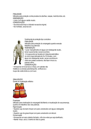 FINALIDADE
Utilizada para proteção contra picadas de abelhas, vespas, marimbondos,etc.
HIGIENIZAÇÃO
• Lavar com água e sabão neutro.
CONSERVAÇÃO
• Acondicionar limpo e dobrado na sacola original;
• Se molhado, secar ao sol.
Vestimenta de proteção tipo condutiva
FINALIDADE
Utilizada para proteção do empregado quando executa
trabalhos ao potencial.
HIGIENIZAÇÃO
• Lavar manualmente em água com detergente neutro,
torcer suavemente e secar a sombra;
• A roupa pode ser lavada em máquina automática
no ciclo roupa delicada de 8 a 10 minutos, com
água com detergente neutro, secar a sombra em
varal sem partes oxidáveis, não fazer vincos ou
passar a ferro.
CONSERVAÇÃO
• Armazenar em local seco e limpo, em cabides não
metálicos ou bolsas para transporte, verificar se a
roupa não está úmida ou com suor.
SINALIZAÇÃO
Colete de sinalização refletivo
Finalidade
Utilizado para sinalização do empregado facilitando a visualização de sua presença,
quando em trabalhos nas vias públicas.
Higienização
• Quando sujo de barro limpar com pano umedecido com água e detergente
neutro;
• Quando sujo de graxa limpar com pano umedecido comálcool.
Conservação
• Armazenar em saco plástico fechado, a fim de evitar que seja danificado;
• Manter limpo, seco, e isento de óleo ou graxa;
 
