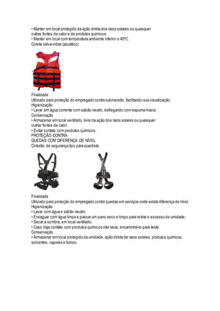 • Manter em local protegido da ação direta dos raios solares ou quaisquer
outras fontes de calor e de produtos químicos;
• Manter em local com temperatura ambiente inferior a 40ºC.
Colete salva-vidas (aquático)
Finalidade
Utilizado para proteção do empregado contra submersão, facilitando sua visualização.
Higienização
• Lavar em água corrente com sabão neutro, esfregando com espuma macia.
Conservação
• Armazenar em local ventilado, livre da ação dos raios solares ou quaisquer
outras fontes de calor;
• Evitar contato com produtos químicos.
PROTEÇÃO CONTRA
QUEDAS COM DIFERENÇA DE NÍVEL
Cinturão de segurança tipo pára-quedista
Finalidade
Utilizado para proteção do empregado contra quedas em serviços onde exista diferença de nível.
Higienização
• Lavar com água e sabão neutro;
• Enxaguar com água limpa e passar um pano seco e limpo para retirar o excesso de umidade;
• Secar a sombra, em local ventilado;
• Caso haja contato com produtos químicos não lavar, encaminhá-lo para teste.
Conservação
• Armazenar em local protegido da umidade,ação direta de raios solares, produtos químicos,
solventes, vapores e fumos;
 