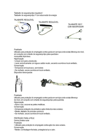 Talabarte de segurança tipo regulável /
Talabarte de segurança tipo Y com absorvedor de energia
TALABARTE REGULÁVEL
TALABARTE REGULÁVEL
TALABARTE EM Y
COM ABSORVEDOR
Finalidade
Utilizado para proteção do empregado contra queda em serviços onde exista diferença de nível,
em conjunto com cinturão de segurança tipo pára-quedista e
mosquetão tripla trava.
Higienização
• Limpar com pano umedecido;
• Lavar periodicamente com água e sabão neutro, secando a sombra e local ventilado.
Conservação
• Armazenar em local seco, semdobrar;
• Se molhado, secar a sombra em local ventilado.
Dispositivo trava-quedas
Finalidade
Utilizado para proteção do empregado contra queda em serviços onde exista diferença
de nível, em conjunto com cinturão de segurança tipo pára-quedista.
Higienização
• Após o uso, escovar as partes metálicas.
Conservação
• Armazenar protegido da umidade e ação direta dos raios solares;
• Manter afastado de produtos químicos;
• Se molhado, secar a sombra em local ventilado.
PROTEÇÃO PARA A PELE
Creme protetor solar
Finalidade
• Utilizado para proteção do empregado contra ação dos raios solares.
Conservação
• Manter a embalagem fechada, protegida da luz e calor.
 