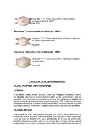 Respirador PFF3 - Poeiras, névoas,fumos, radionuclídeos e
particulados altamente tóxico**
CA : 9383
Respiradores Tipo Concha com Válvula de Exalação - 3M 8214
Respirador PFF2 - Poeiras, névoas,fumos e baixas concentrações*
de vapores orgânicos e Ozônio.
CA : 9273
Respiradores Tipo Concha com Válvula de Exalação - 3M 8516
Respirador PFF2 - Poeiras, névoas,fumos e baixas concentrações*
de gases ácidos.
CA : 10548
2 - PROGRAMA DE PROTEÇÃO RESPIRATÓRIA
POLÍTICA DA EMPRESA E RESPONSABILIDADES
PREÂMBULO
De acordo com a Portaria número 1 de 11 de Abril de 1994, emitida pelo Ministério do Trabalho,
cujo conteúdo estabelece um regulamento técnico sobre uso de equipamentos de proteção
respiratória, todo empregador deverá adotar um conjunto de medidas com a finalidade de
adequar a utilização de equipamentos de proteção respiratória - EPR, quando necessário para
complementar as medidas de proteção eletivas implementadas, ou com a finalidade de g arantir
uma completa proteção ao trabalhador contra os riscos existentes nos ambientes de trabalho.
POLÍTICA DA EMPRESA
Esta empresa tem como meta primordial assegurar que todos os seus trabalhadores. no
desempenho de suas atividades profissionais tenham suas condições de saúde preservadas.
Todos os locais de trabalho onde haja a possibilidade de liberação de contaminantes
atmosféricos, tais como: poeiras, fumos, névoas, neblinas, gases e vapores; ou haja potencial
para a atmosfera ser deficiente em Oxigênio; serão avaliados e os trabalhadores monitorados de
 