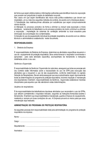 tal forma que sejam obtidos dados e informações suficientes para identificar níveis de exposição
que possam ser prejudiciais à saúde de trabalhador exposto.
Nos casos em que sejam identificados tais riscos esta política estabelece que devem ser
implantado, um ou mais dos seguintes métodos de controle,de acordo com a hierarquia abaixo :
1) Substituição das matérias-primas utilizadas por substâncias que sejam comprovadamente
menos tóxicas;
2) Alteração no processo produtivo de forma a eliminar ou reduzir esta exposição a níveis
aceitáveis. · isolamento do trabalhador ou do processo produtivo de modo a diminuir ou eliminar
a exposição ; implantação de sistemas de ventilação ambiental ou local exaustora para
diminuição da concentração dos contaminastes;
3) Adoção do uso de equipamento individual de proteção respiratória, de acordo com os critérios
técnicos e administrativos estabelecido neste documento.
RESPONSABlLIDADES:
1. Diretoria da Empresa
É responsabilidade da Diretoria da Empresa, determinar as atividades específicas requerem o
uso de - equipamento de proteção respiratória. Deve ainda fornecer o respirador conveniente e
apropriado para cada atividade específica, acompanhado de treinamento e instruções
detalhadas sobre o seu uso.
Gerência e Supervisão
É responsabilidade da Gerência / Supervisão de cada área, assegurar que todas as pessoas sob
seu controle estão informadas sobre a necessidade do uso de EPR para execução das
atividades que a requerem o uso de tais equipamentos, conforme determinado no capitulo
Seleção de Respiradores .Devem ainda assegurar que seus subordinados sigam rigorosamente
todas as determinações do programa de proteção respiratória, incluindo inspeção e manutenção
dos respiradores.E também. responsabilidade da Gerência , Supervisão estabelecer medidas
disciplinares para aqueles que não atenderem estas determinações.
Usuários de respiradores
É de responsabilidade dos trabalhadores das áreas atividades que necessitem o uso de EPRs,
que utilizem corretamente o respirador indicado, seguindo as instruções fornecidas durante o
treinamento. É também sua responsabilidade a manutenção, guarda e limpeza do equipamento,
mantendo-o sempre em boas condições de uso. A Empresa proverá os meios para que essa
manutenção seja realizada.
ADMINISTRAÇÃO DO PROGRAMA DE PROTEÇÀO RESPIRATÓRIA
As seguintes pessoas tem responsabilidade total pela administração do programa de proteção
respiratória na empresa :
Nome : ...............................................................................
Cargo : ...............................................................................
Departamento : ..................................................................
Assinatura : .......................................................................
 