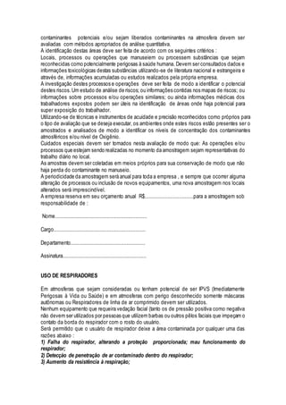 contaminantes potenciais e/ou sejam liberados contaminantes na atmosfera devem ser
avaliadas com métodos apropriados de análise quantitativa.
A identificação destas áreas deve ser feita de acordo com os seguintes critérios :
Locais, processos ou operações que manuseiem ou processem substâncias que sejam
reconhecidas como potencialmente perigosas à saúde humana. Devem ser consultados dados e
informações toxicológicas destas substâncias utilizando-se de literatura nacional e estrangeira e
através de, informações acumuladas ou estudos realizados pela própria empresa.
A investigação destes processos e operações deve ser feita de modo a identificar o potencial
destes riscos.Um estudo de análise de riscos; ou informações contidas nos mapas de riscos; ou
informações sobre processos e/ou operações similares; ou ainda informações médicas dos
trabalhadores expostos podem ser úteis na identificação de áreas onde haja potencial para
super exposição do trabalhador.
Utilizando-se de técnicas e instrumentos de acuidade e precisão reconhecidos como próprios para
o tipo de avaliação que se deseja executar, os ambientes onde estes riscos estão presentes ser o
amostrados e analisados de modo a identificar os níveis de concentração dos contaminantes
atmosféricos e/ou nível de Oxigênio.
Cuidados especiais devem ser tomados nesta avaliação de modo que: As operações e/ou
processos que estejam sendo realizadas no momento da amostragem sejam representativas do
trabalho diário no local.
As amostras devem ser coletadas em meios próprios para sua conservação de modo que não
haja perda do contaminante no manuseio.
A periodicidade da amostragem será anual para toda a empresa , e sempre que ocorrer alguma
alteração de processos ou inclusão de novos equipamentos, uma nova amostragem nos locais
alterados será imprescindível.
A empresa reserva em seu orçamento anual R$..................................para a amostragem sob
responsabilidade de :
Nome................................................................
Cargo................................................................
Departamento....................................................
Assinatura..........................................................
USO DE RESPIRADORES
Em atmosferas que sejam consideradas ou tenham potencial de ser IPVS (Imediatamente
Perigosas à Vida ou Saúde) e em atmosferas com perigo desconhecido somente máscaras
autônomas ou Respiradores de linha de ar comprimido devem ser utilizados.
Nenhum equipamento que requeira vedação facial (tanto os de pressão positiva como negativa
não devem ser utilizados por pessoas que utilizem barbas ou outros pêlos faciais que impeçam o
contato da borda do respirador com o rosto do usuário.
Será permitido que o usuário de respirador deixe a área contaminada por qualquer uma das
razões abaixo :
1) Falha do respirador, alterando a proteção proporcionada; mau funcionamento do
respirador;
2) Detecçào de penetração de ar contaminado dentro do respirador;
3) Aumento da resistência à respiração;
 