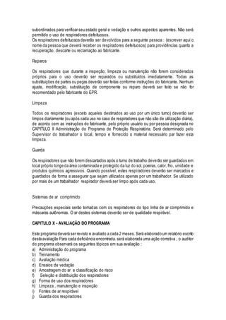 subordinados para verificar seu estado geral e vedação e outros aspectos aparentes. Não será
permitido o uso de respiradores defeituosos.
Os respiradores defeituosos deverão ser devolvidos para a seguinte pessoa : (escrever aqui o
nome da pessoa que deverá receber os respiradores defeituosos) para providências quanto a
recuperação, descarte ou reclamação ao fabricante.
Reparos
Os respiradores que durante a inspeção, limpeza ou manutenção não forem considerados
próprios para o uso deverão ser reparados ou substituídos imediatamente. Todas as
substituições de partes ou peças deverão ser feitas conforme instruções do fabricante. Nenhum
ajuste, modificação, substituição de componente ou reparo deverá ser feito se não for
recomendado pelo fabricante do EPR.
Limpeza
Todos os respiradores (exceto aqueles destinados ao uso por um único turno) deverão ser
limpos diariamente (ou após cada uso no caso de respiradores que não são de utilização diária),
de acordo com as instruções do fabricante, pelo próprio usuário ou por pessoa designada no
CAPITULO II Administração do Programa de Proteção Respiratória. Será determinado pelo
Supervisor do trabalhador o local, tempo e fornecido o material necessário par fazer esta
limpeza.
Guarda
Os respiradores que não forem descartados após o turno de trabalho deverão ser guardados em
local próprio longe da área contaminada e protegido da luz do sol, poeiras, calor, frio, umidade e
produtos químicos agressivos. Quando possível, estes respiradores deverão ser marcados e
guardados de forma a assegurar que sejam utilizados apenas por um trabalhador. Se utilizado
por mais de um trabalhador respirador deverá ser limpo após cada uso.
Sistemas de ar comprimido
Precauções especiais serão tomadas com os respiradores do tipo linha de ar comprimido e
máscaras autônomas. O ar destes sistemas deverão ser de qualidade respirável.
CAPITULO X - AVALIAÇÃO DO PROGRAMA
Este programa deverá ser revisto e avaliado a cada 2 meses. Será elaborado um relatório escrito
desta avaliação Para cada deficiência encontrada. será elaborada uma ação corretiva , o auditor
do programa observará os seguintes tópicos em sua avaliação :
a) Administração do programa
b) Treinamento
c) Avaliação médica
d) Ensaios de vedação
e) Amostragem do ar e classificação do risco
f) Seleção e distribuição dos respiradores
g) Forma de uso dos respiradores
h) Limpeza , manutenção e inspeção
i) Fontes de ar respirável
j) Guarda dos respiradores
 