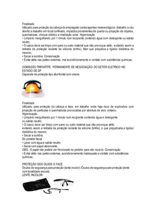 Finalidade
Utilizado para proteção da cabeça do empregado contra agentes metereológicos (trabalho a céu
aberto) e trabalho em local confinado, impactos provenientes de queda ou projeção de objetos,
queimaduras, choque elétrico e irradiação solar. Higienização
• Limpá-lo mergulhando por 1 minuto num recipiente contendo água com detergente ou sabão
neutro;
• O casco deve ser limpo com pano ou outro material que não provoque atrito, evitando assim a
retirada da proteção isolante de silicone (brilho), fator que prejudica a rigidez dielétrica do
mesmo;
• Secar a sombra. Conservação
• Evitar atrito nas partes externas, mal acondicionamento e contato com substâncias químicas.
COMISSÃO TRIPARTITE PERMANENTE DE NEGOCIAÇÃO DO SETOR ELETRICO NO
ESTADO DE SP
Capacete de proteção tipo aba frontal com viseira
Finalidade
Utilizado para proteção da cabeça e face, em trabalho onde haja risco de explosões com
projeção de partículas e queimaduras provocadas por abertura de arco voltaico.
Higienização
• Limpá-lo mergulhando por 1 minuto num recipiente contendo água e detergente
ou sabão neutro;
• O casco deve ser limpo com pano ou outro material que não provoque atrito,
evitando assim a retirada da proteção isolante de silicone (brilho), o que prejudicaria a rigidez
dielétrica do mesmo;
• Secar a sombra.
Do protetor facial
• Lavar com água e sabão neutro;
• Secar com papel absorvente.
OBS.: O papel não poderá ser friccionado no protetor para não riscá-lo. Conservação
• Evitar atrito nas partes externas, acondicionamento inadequado e contato com substâncias
químicas.
PROTEÇÃO DOS OLHOS E FACE
Óculos de segurança para proteção (lente incolor) /Óculos de segurança para proteção (lente
com tonalidade escura)
LENTE INCOLOR
 