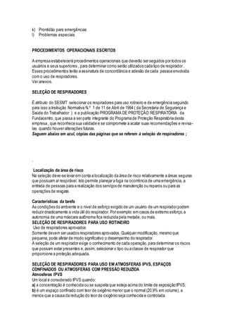 k) Prontidão para emergências
l) Problemas especiais
PROCEDIMENTOS OPERACIONAIS ESCRITOS
A empresa estabelecerá procedimentos operacionais que deverão ser seguidos por todos os
usuários e seus superiores , para determinar como serão utilizados cada tipo de respirador .
Esses procedimentos terão a assinatura de concordância e adesão de cada pessoa envolvida
com o uso de respiradores.
Ver anexos.
SELEÇÃO DE RESPIRADORES
É atributo do SESMT selecionar os respiradores para uso rotineiro e de emergência seguindo
para isso a Instrução Normativa N.º 1 de 11 de Abril de 1994 ( da Secretaria de Segurança e
Saúde do Trabalhador ) e a publicação PROGRAMA DE PROTEÇÃO RESPIRATÓRIA da
Fundacentro, que passa a ser parte integrante do Programa de Proteção Respiratória desta
empresa , que reconhece sua validade e se compromete a acatar suas recomendações e revisa-
las quando houver alterações futuras.
Seguem abaixo em azul, cópias das páginas que se referem à seleção de respiradores ;
.
Localização da área de risco
Na seleção deve-se levar em conta a localização da área de risco relativamente a áreas seguras
que possuam ar respirável. Isto permite planejar a fuga na ocorrência de uma emergência, a
entrada de pessoas para a realização dos serviços de manutenção ou reparos ou para as
operações de resgate.
Características da tarefa
As condições do ambiente e o nível de esforço exigido de um usuário de um respirador podem
reduzir drasticamente a vida útil do respirador. Por exemplo: em casos de extremo esforço,a
autonomia de uma máscara autônoma fica reduzida pela metade, ou mais.
SELEÇÃO DE RESPIRADORES PARA USO ROTINEIRO
Uso de respiradores aprovados
Somente devem ser usados respiradores aprovados. Qualquer modificação, mesmo que
pequena, pode afetar de modo significativo o desempenho do respirador.
A seleção de um respirador exige o conhecimento de cada operação,para determinar os riscos
que possam estar presentes e,assim, selecionar o tipo ou a classe de respirador que
proporcione a proteção adequada.
SELEÇÃO DE RESPIRADORES PARA USO EM ATMOSFERAS IPVS, ESPAÇOS
CONFINADOS OU ATMOSFERAS COM PRESSÃO REDUZIDA
Atmosferas IPVS
Um local é considerado IPVS quando:
a) a concentração é conhecida ou se suspeita que esteja acima do limite de exposição IPVS;
b) é um espaço confinado com teor de oxigênio menor que o normal (20,9% em volume), a
menos que a causa da redução do teor de oxigênio seja conhecida e controlada.
 