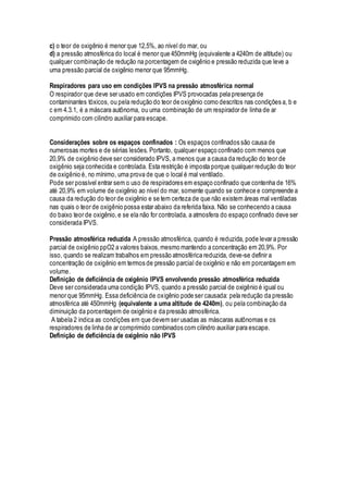 c) o teor de oxigênio é menor que 12,5%, ao nível do mar, ou
d) a pressão atmosférica do local é menor que 450mmHg (equivalente a 4240m de altitude) ou
qualquer combinação de redução na porcentagem de oxigênio e pressão reduzida que leve a
uma pressão parcial de oxigênio menor que 95mmHg.
Respiradores para uso em condições IPVS na pressão atmosférica normal
O respirador que deve ser usado em condições IPVS provocadas pela presença de
contaminantes tóxicos, ou pela redução do teor de oxigênio como descritos nas condições a, b e
c em 4.3.1, é a máscara autônoma, ou uma combinação de um respirador de linha de ar
comprimido com cilindro auxiliar para escape.
Considerações sobre os espaços confinados : Os espaços confinados são causa de
numerosas mortes e de sérias lesões. Portanto, qualquer espaço confinado com menos que
20,9% de oxigênio deve ser considerado IPVS, a menos que a causa da redução do teor de
oxigênio seja conhecida e controlada. Esta restrição é imposta porque qualquer redução do teor
de oxigênio é, no mínimo, uma prova de que o local é mal ventilado.
Pode ser possível entrar sem o uso de respiradores em espaço confinado que contenha de 16%
até 20,9% em volume de oxigênio ao nível do mar, somente quando se conhece e compreende a
causa da redução do teor de oxigênio e se tem certeza de que não existem áreas mal ventiladas
nas quais o teor de oxigênio possa estar abaixo da referida faixa. Não se conhecendo a causa
do baixo teor de oxigênio,e se ela não for controlada, a atmosfera do espaço confinado deve ser
considerada IPVS.
Pressão atmosférica reduzida A pressão atmosférica, quando é reduzida, pode levar a pressão
parcial de oxigênio ppO2 a valores baixos,mesmo mantendo a concentração em 20,9%. Por
isso, quando se realizam trabalhos em pressão atmosférica reduzida, deve-se definir a
concentração de oxigênio em termos de pressão parcial de oxigênio e não em porcentagem em
volume.
Definição de deficiência de oxigênio IPVS envolvendo pressão atmosférica reduzida
Deve ser considerada uma condição IPVS, quando a pressão parcial de oxigênio é igual ou
menor que 95mmHg. Essa deficiência de oxigênio pode ser causada: pela redução da pressão
atmosférica até 450mmHg (equivalente a uma altitude de 4240m), ou pela combinação da
diminuição da porcentagem de oxigênio e da pressão atmosférica.
A tabela 2 indica as condições em que devemser usadas as máscaras autônomas e os
respiradores de linha de ar comprimido combinados com cilindro auxiliar para escape.
Definição de deficiência de oxigênio não IPVS
 