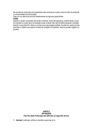 Na escolha de certos tipos de respiradores deve-se levar em conta o nível de ruído do ambiente
e a necessidade de comunicação.
Falar em voz alta pode provocar deslocamento de algumas peças faciais.
VISÃO
Quando o usuário necessitar usar lentes corretivas, óculos de segurança, protetor facial, óculos
de soldador ou outros tipos de proteção ocular ou facial, eles não deverão prejudicar a vedação.
Quando a peça facial for inteira ou do tipo que exija selagem perfeita, deverão ser usados óculos
sem tiras ou hastes que passem na área de vedação do respirador, seja de pressão negativa ou
positiva.
ANEXO 3
DEFINIÇÕES
Para fins desta Publicação são definidos os seguintes termos:
1. Aerossol: partículas sólidas ou líquidas suspensas no ar.
 