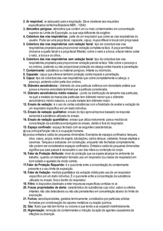 2. Ar respirável: ar adequado para a respiração. Deve obedecer aos requisitos
especificados na Norma Brasileira NBR - 12543.
3. Atmosfera perigosa: atmosfera que contém um ou mais contaminantes em concentração
superior ao Limite de Exposição,ou que seja deficiente de oxigênio.
4. Cobertura das vias respiratórias: parte de um respirador que cobre as vias respiratórias do
usuário. Pode ser uma peça facial, capacete, capuz, roupa inflável e bocal com pinça nasal.
5. Cobertura das vias respiratórias com vedação facial: tipo de cobertura das vias
respiratórias projetada para proporcionar vedação completa na face. A peça semifacial
(inclusive a quarto facial e a peça facial filtrante) cobre o nariz e a boca; a facial inteira cobre
o nariz, a boca e os olhos.
6. Cobertura das vias respiratórias sem vedação facial: tipo de cobertura das vias
respiratórias projetada para proporcionar vedação parcial na face. Não cobre o pescoço e
os ombros, podendo ou não proporcionar proteção da cabeça contra impacto e penetração.
7. Contaminante: substância ou material perigoso, irritante ou incômodo.
8. Capacete: capuz que oferece também proteção contra impacto e penetração.
9. Capuz: tipo de cobertura das vias respiratórias que cobre completamente a cabeça, o
pescoço, podendo cobrir parte dos ombros.
10. Diâmetro aerodinâmico : diâmetro de uma partícula esférica com densidade unitária que
possui a mesma velocidade terminal que a partícula considerada.
11. Diâmetro aerodinâmico médio mássico : ponto na distribuição de tamanho das partículas,
na qual a metade da massa das partículas tem diâmetro menor que o diâmetro
aerodinâmico médio mássico, e a outra metade tem diâmetro maior.
12. Ensaio de vedação: é o uso de certas substâncias com a finalidade de avaliar a vedação de
um respirador específico em um dado indivíduo.
13. Ensaio de vedação qualitativo: ensaio do tipo aprova/reprova baseado na resposta
sensorial à substância utilizada no ensaio.
14. Ensaio de vedação quantitativo: ensaio que utiliza instrumento para a medida da
concentração da substância empregada no ensaio, dentro e fora do respirador.
15. Espaço confinado: espaço fechado com as seguintes características.
a) sua principal função não é a ocupação humana;
b) possui entrada e saída de pequenas dimensões.Exemplos de espaços confinados: tanques,
silos, vasos, poços, redes de esgoto,tubulações, carros-tanque, caldeiras, fossas sépticas e
cavernas. Tanques e estruturas em construção, enquanto não fechadas completamente,
não podem ser considerados espaços confinados. Entrada e saída de pequenas dimensões
significa que para passar é necessário o uso das mãos ou contorção do corpo.
16. Fator de Proteção Atribuído: nível de proteção que se espera alcançar no ambiente de
trabalho, quando um trabalhador treinado usa um respirador (ou classe de respirador) em
bom estado e ajustado de modo correto.
17.Fator de Proteção Requerido: é o quociente entre a concentração do contaminante
presente e o seu limite de exposição.
18. Fator de Vedação: medida quantitativa da vedação obtida pelo uso de um respirador
específico por um dado indivíduo.É o quociente entre a concentração da substância
utilizada no ensaio, fora e dentro do respirador.
19. Filtro: é dispositivo destinado a reter impurezas específicas contidas no ar.
20. Fracas propriedades de alerta: característica de substâncias cujo odor, sabor ou efeitos
irritantes não são detectáveis ou não são persistentes em concentração abaixo do limite de
exposição.
21. Fumos: aerodispersóides, gerados termicamente,constituídos por partículas sólidas
formadas por condensação de vapores metálicos ou reação química.
22. Gás: fluido que não tem forma ou volume e que tende a se expandir indefinidamente.
23. Higienização: remoção de contaminantes e inibição da ação de agentes causadores de
infeções ou doenças
 