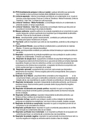 24. IPVS (Imediatamente perigoso à vida ou à saúde): qualquer atmosfera que apresente
risco imediato à vida ou produza imediato efeito debilitante irreversível à saúde.
25. Limite de exposição: máxima concentração permitida de um contaminante no ar, à qual um
indivíduo pode estar exposta. Pode ser o Limite de Tolerância - Média Ponderada, Limite de
Tolerância - Valor Teto, ou limites de curta exposição.
26. Limite de Tolerância - Média Ponderada: a concentração média de um contaminante no
ambiente durante um tempo especificado.
27. Limite de Tolerância - Valor Teto: representa a concentração máxima que não pode ser
excedida em momento algum da jornada de trabalho.
28. Máscara autônoma: aparelho autônomo de proteção respiratória de ar comprimido no qual o
usuário transporta o próprio suprimento de ar respirável que é independente da atmosfera
ambiente. Pode ser de circuito aberto ou fechado.
29. Névoa: aerodispersóide gerado mecanicamente , constituído por partículas líquidas
formadas pela ruptura mecânica de um líquido.
30. Peça facial: parte do respirador que cobre as vias respiratórias, podendo ou não proteger os
olhos.
31. Peça semifacial filtrante: peça semifacial constituída total ou parcialmente de materiais
filtrantes. O mesmo que máscara descartável,
32. Poeira: aerodispersóide constituído por partículas sólidas formadas por ruptura mecânica de
um sólido.
33. Respirador: equipamento de proteção respiratória que visa a proteção do usuário contra a
inalação de contaminantes. O mesmo que máscara.
34. Respirador de adução de ar: equipamento constituído de peça facial interligada por meio
de mangueira ao sistema de fornecimento de ar, que pode ser obtido por simples depressão
respiratória, forçado por meio de ventoinha ou similar, e ar comprimido proveniente de
compressor ou de cilindros de ar comprimido , o respirador de linha de ar comprimido com
cilindro auxiliar para fuga e o respirador de ar natural.
35. Respirador aprovado: equipamento tido como bom, após ensaio que demonstre o
atendimento aos requisitos mínimos exigidos pela norma correspondente.Deve possuir o
certificado de aprovação.
36. Respirador de ar Natural : peça facial inteira conectada a uma mangueira de ar de
comprimento limitado, pela qual o ar atmosférico ambiente é conduzido , pela depressão de
inalação até às vias respiratórias do usuário e liberado ao ambiente por válvula de exalação.
37. Respirador de demanda: respirador independente da atmosfera ambiente, que fornece ar
respirável à peça facial somente quando a pressão dentro da peça facial fica negativa
devido à inalação,
38. Respirador de demanda com pressão positiva: respirador no qual o ar respirável é
admitido à peça facial somente quando a pressão positiva dentro da mesma é reduzida
devido à inalação.
39. Respirador de fluxo contínuo: respirador independente da atmosfera ambiente, que
fornece um fluxo contínuo de ar respirável ao usuário.
40. Respirador de fuga: aparelho que protege o usuário contra a inalação de atmosferas
perigosas em situações de emergências, com risco à vida ou à saúde, durante o escape.
41. Respirador de linha de ar comprimido: respirador no qual o ar respirável provém de um
compressor ou de uma bateria de cilindros .
42. Respirador purificador de ar: respirador no qual o ar ambiente passa através de um filtro
para remoção do contaminante antes de ser inalado.
43. Respirador purificador de ar motorizado: é um respirador purificador de ar equipado com
ventoinha para forçar o ar ambiente até a cobertura das vias respiratórias.
44. Respirador de pressão negativa: respirador no qual a pressão na zona próxima ao nariz ou
boca fica negativa em relação ao ambiente externo durante a fase de inalação.
 