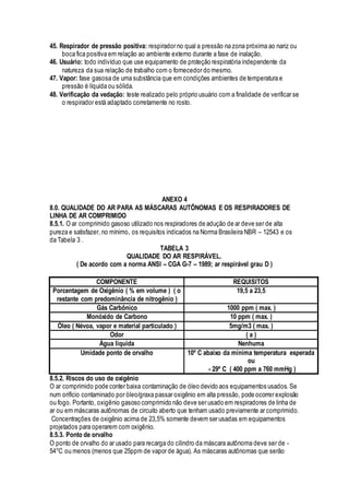 45. Respirador de pressão positiva: respirador no qual a pressão na zona próxima ao nariz ou
boca fica positiva em relação ao ambiente externo durante a fase de inalação.
46. Usuário: todo indivíduo que use equipamento de proteção respiratória independente da
natureza da sua relação de trabalho com o fornecedor do mesmo.
47. Vapor: fase gasosa de uma substância que em condições ambientes de temperatura e
pressão é líquida ou sólida.
48. Verificação da vedação: teste realizado pelo próprio usuário com a finalidade de verificar se
o respirador está adaptado corretamente no rosto.
ANEXO 4
8.0. QUALIDADE DO AR PARA AS MÁSCARAS AUTÕNOMAS E OS RESPIRADORES DE
LINHA DE AR COMPRIMIDO
8.5.1. O ar comprimido gasoso utilizado nos respiradores de adução de ar deve ser de alta
pureza e satisfazer, no mínimo, os requisitos indicados na Norma Brasileira NBR – 12543 e os
da Tabela 3 .
TABELA 3
QUALIDADE DO AR RESPIRÁVEL.
( De acordo com a norma ANSI – CGA G-7 – 1989; ar respirável grau D )
COMPONENTE REQUISITOS
Porcentagem de Oxigênio ( % em volume ) ( o
restante com predominância de nitrogênio )
19,5 a 23,5
Gás Carbônico 1000 ppm ( max. )
Monóxido de Carbono 10 ppm ( max. )
Óleo ( Névoa, vapor e material particulado ) 5mg/m3 ( max. )
Odor ( a )
Água líquida Nenhuma
Umidade ponto de orvalho 10º C abaixo da mínima temperatura esperada
ou
- 29º C ( 400 ppm a 760 mmHg )
8.5.2. Riscos do uso de oxigênio
O ar comprimido pode conter baixa contaminação de óleo devido aos equipamentos usados. Se
num orifício contaminado por óleo/graxa passar oxigênio em alta pressão, pode ocorrer explosão
ou fogo. Portanto, oxigênio gasoso comprimido não deve ser usado em respiradores de linha de
ar ou em máscaras autônomas de circuito aberto que tenham usado previamente ar comprimido.
Concentrações de oxigênio acima de 23,5% somente devem ser usadas em equipamentos
projetados para operarem com oxigênio.
8.5.3. Ponto de orvalho
O ponto de orvalho do ar usado para recarga do cilindro da máscara autônoma deve ser de -
54°C ou menos (menos que 25ppm de vapor de água). As máscaras autônomas que serão
 