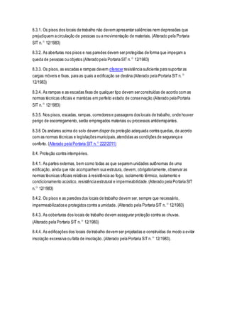 8.3.1. Os pisos dos locais de trabalho não devem apresentar saliências nem depressões que
prejudiquem a circulação de pessoas ou a movimentação de materiais. (Alterado pela Portaria
SIT n.º 12/1983)
8.3.2. As aberturas nos pisos e nas paredes devem ser protegidas de forma que impeçam a
queda de pessoas ou objetos.(Alterado pela Portaria SIT n.º 12/1983)
8.3.3. Os pisos, as escadas e rampas devem oferecer resistência suficiente para suportar as
cargas móveis e fixas, para as quais a edificação se destina.(Alterado pela Portaria SIT n.º
12/1983)
8.3.4. As rampas e as escadas fixas de qualquer tipo devem ser construídas de acordo com as
normas técnicas oficiais e mantidas em perfeito estado de conservação.(Alterado pela Portaria
SIT n.º 12/1983)
8.3.5. Nos pisos, escadas, rampas, corredores e passagens dos locais de trabalho, onde houver
perigo de escorregamento, serão empregados materiais ou processos antiderrapantes.
8.3.6 Os andares acima do solo devem dispor de proteção adequada contra quedas, de acordo
com as normas técnicas e legislações municipais,atendidas as condições de segurança e
conforto. (Alterado pela Portaria SIT n.º 222/2011)
8.4. Proteção contra intempéries.
8.4.1. As partes externas, bem como todas as que separem unidades autônomas de uma
edificação, ainda que não acompanhem sua estrutura, devem, obrigatoriamente, observar as
normas técnicas oficiais relativas à resistência ao fogo, isolamento térmico, isolamento e
condicionamento acústico, resistência estrutural e impermeabilidade.(Alterado pela Portaria SIT
n.º 12/1983)
8.4.2. Os pisos e as paredes dos locais de trabalho devem ser, sempre que necessário,
impermeabilizados e protegidos contra a umidade. (Alterado pela Portaria SIT n.º 12/1983)
8.4.3. As coberturas dos locais de trabalho devem assegurar proteção contra as chuvas.
(Alterado pela Portaria SIT n.º 12/1983)
8.4.4. As edificações dos locais de trabalho devem ser projetadas e construídas de modo a evitar
insolação excessiva ou falta de insolação. (Alterado pela Portaria SIT n.º 12/1983).
 