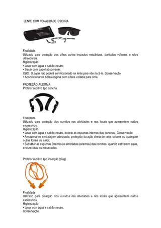LENTE COM TONALIDADE ESCURA
Finalidade
Utilizado para proteção dos olhos contra impactos mecânicos, partículas volantes e raios
ultravioletas.
Higienização
• Lavar com água e sabão neutro;
• Secar com papel absorvente.
OBS.: O papel não poderá ser friccionado na lente para não riscá-la. Conservação
• Acondicionar na bolsa original com a face voltada para cima.
PROTEÇÃO AUDITIVA
Protetor auditivo tipo concha
Finalidade
Utilizado para proteção dos ouvidos nas atividades e nos locais que apresentem ruídos
excessivos.
Higienização
• Lavar com água e sabão neutro, exceto as espumas internas das conchas. Conservação
• Armazenar na embalagem adequada, protegido da ação direta de raios solares ou quaisquer
outras fontes de calor;
• Substituir as espumas (internas) e almofadas (externas) das conchas, quando estiverem sujas,
endurecidas ou ressecadas.
Protetor auditivo tipo inserção (plug)
Finalidade
Utilizado para proteção dos ouvidos nas atividades e nos locais que apresentem ruídos
excessivos
Higienização
• Lavar com água e sabão neutro.
Conservação
 