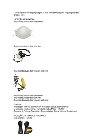 • Acondicionar na embalagem protegido da ação direta de raios solares ou quaisquer outras
fontes de calor.
PROTEÇÃO RESPIRATÓRIA
Respirador purificador de ar (descartável)
Respirador purificador de ar (com filtro)
Respirador de adução de ar (máscara autônoma)
Respirador purificador de ar (descartável)
Respirador purificador de ar (com filtro)
Respirador de adução de ar (máscara autônoma)
Finalidade
Utilizado para proteção respiratória em atividades e locais que apresentem tal
necessidade,em atendimento a Instrução Normativa Nº1 de 11/04/1994 –
(Programa de Proteção Respiratória - Recomendações/ Seleção e Uso de Respiradores).
PROTEÇÃO DOS MEMBROS SUPERIORES
Luva isolante de borracha
 