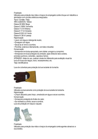 Finalidade
Utilizada para proteção das mãos e braços do empregado contra choque em trabalhos e
atividades com circuitos elétricos energizados.
Tipos / Contato /Tarja
TIPO CONTATO TARJA
Classe 00 500V Bege
Classe 0 1000V Vermelha
Classe I 7,5 kV Branca
Classe II 17 kV Amarela
Classe III 26,5 kV Verde
Classe IV 36 kV Laranja
Higienização
• Lavar com água e detergente neutro;
• Enxaguar com água;
• Secar ao ar livre e a sombra;
• Polvilhar, externa e internamente, com talco industrial.
Conservação
• Armazenar em bolsa apropriada, sem dobrar, enrugar ou comprimir;
• Armazenar em local protegido da umidade,ação direta de raios solares,
produtos químicos, solventes, vapores e fumos.
ATENÇÃO: Antes do uso, realizar o teste de inflamento para avaliação visual da
luva em busca de rasgos, furos, ressecamentos,etc.
Tarja identificadora
Luva de cobertura para proteção da luva isolante de borracha
Finalidade
Utilizada exclusivamente como proteção da luva isolante de borracha.
Higienização
• Limpar utilizando pano limpo, umedecido em água e secar a sombra.
Conservação
• Armazenar protegida de fontes de calor;
• Se molhada ou úmida, secar a sombra.
Luva de proteção em raspa e vaqueta
Finalidade
Utilizada para proteção das mãos e braços do empregado contra agentes abrasivos e
escoriantes.
 