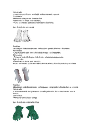 Higienização
• Limpar com pano limpo e umedecido em água, secando a sombra.
Conservação
• Armazenar protegida das fontes de calor;
• Se molhada ou úmida, secar a sombra;
• Nunca secar ao sol (pode causar efeito de ressecamento).
Luva de proteção sem vaqueta
Finalidade
Utilizada para proteção das mãos e punhos contra agentes abrasivos e escoriantes.
Higienização
• Limpar utilizando pano limpo, umedecido em água e secar a sombra.
Conservação
• Armazenar protegida da ação direta de raios solares ou quaisquer outras
fontes de calor;
• Se molhada ou úmida, secar a sombra;
• Nunca secar ao sol (pode causar efeito de ressecamento). Luva de proteção tipo condutiva
Finalidade
Utilizada para proteção das mãos e punhos quando o empregado realiza trabalhos ao potencial.
Higienização
• Lavar manualmente em água morna com detergente neutro, torcer suavemente e secar a
sombra.
Conservação
• Armazenar em local seco e limpo.
Luva de proteção em borracha nitrílica
 