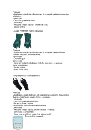 Finalidade
Utilizada para proteção das mãos e punhos do empregado contra agentes químicos
e biológicos.
Higienização
• Lavar com água e sabão neutro.
Conservação
• Armazenar em saco plástico e em ambiente seco;
• Secar a sombra.
LUVA DE PROTEÇÃO EM PVC (HEXANOL)
Finalidade
Utilizada para proteção das mãos e punhos do empregado contra recipientes
contendo óleo, graxa, solvente e ascarel.
Higienização
• Lavar com água.
Conservação
• Manter em local protegido da ação direta dos raios solares ou quaisquer
outras fontes de calor;
• Secar a sombra;
• Nunca molhar o forro.
Manga de proteção isolante de borracha
Finalidade
Utilizada para proteção do braço e ante braço do empregado contra choque elétrico
durante os trabalhos em circuitos elétricos energizados.
Higienização
• Lavar com água e detergente neutro;
• Secar ao ar livre e a sombra;
• Polvilhar talco industrial, externa e internamente.
Conservação
• Armazenar em saco plástico, em ambiente seco e ventilado;
• Se molhada, secar a sombra;
• Nunca secar ao sol (pode causar efeito ressecamento).
Creme protetor para a pele
 