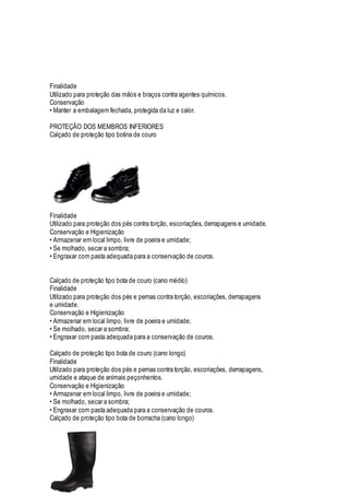 Finalidade
Utilizado para proteção das mãos e braços contra agentes químicos.
Conservação
• Manter a embalagem fechada, protegida da luz e calor.
PROTEÇÃO DOS MEMBROS INFERIORES
Calçado de proteção tipo botina de couro
Finalidade
Utilizado para proteção dos pés contra torção, escoriações, derrapagens e umidade.
Conservação e Higienização
• Armazenar em local limpo, livre de poeira e umidade;
• Se molhado, secar a sombra;
• Engraxar com pasta adequada para a conservação de couros.
Calçado de proteção tipo bota de couro (cano médio)
Finalidade
Utilizado para proteção dos pés e pernas contra torção, escoriações, derrapagens
e umidade.
Conservação e Higienização
• Armazenar em local limpo, livre de poeira e umidade;
• Se molhado, secar a sombra;
• Engraxar com pasta adequada para a conservação de couros.
Calçado de proteção tipo bota de couro (cano longo)
Finalidade
Utilizado para proteção dos pés e pernas contra torção, escoriações, derrapagens,
umidade e ataque de animais peçonhentos.
Conservação e Higienização
• Armazenar em local limpo, livre de poeira e umidade;
• Se molhado, secar a sombra;
• Engraxar com pasta adequada para a conservação de couros.
Calçado de proteção tipo bota de borracha (cano longo)
 