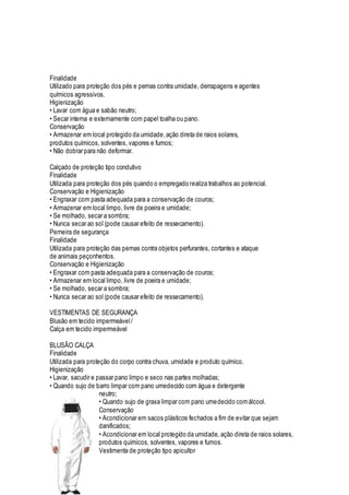 Finalidade
Utilizado para proteção dos pés e pernas contra umidade, derrapagens e agentes
químicos agressivos.
Higienização
• Lavar com água e sabão neutro;
• Secar interna e externamente com papel toalha ou pano.
Conservação
• Armazenar em local protegido da umidade,ação direta de raios solares,
produtos químicos, solventes, vapores e fumos;
• Não dobrar para não deformar.
Calçado de proteção tipo condutivo
Finalidade
Utilizada para proteção dos pés quando o empregado realiza trabalhos ao potencial.
Conservação e Higienização
• Engraxar com pasta adequada para a conservação de couros;
• Armazenar em local limpo, livre de poeira e umidade;
• Se molhado, secar a sombra;
• Nunca secar ao sol (pode causar efeito de ressecamento).
Perneira de segurança
Finalidade
Utilizada para proteção das pernas contra objetos perfurantes, cortantes e ataque
de animais peçonhentos.
Conservação e Higienização
• Engraxar com pasta adequada para a conservação de couros;
• Armazenar em local limpo, livre de poeira e umidade;
• Se molhado, secar a sombra;
• Nunca secar ao sol (pode causar efeito de ressecamento).
VESTIMENTAS DE SEGURANÇA
Blusão em tecido impermeável/
Calça em tecido impermeável
BLUSÃO CALÇA
Finalidade
Utilizada para proteção do corpo contra chuva, umidade e produto químico.
Higienização
• Lavar, sacudir e passar pano limpo e seco nas partes molhadas;
• Quando sujo de barro limpar com pano umedecido com água e detergente
neutro;
• Quando sujo de graxa limpar com pano umedecido comálcool.
Conservação
• Acondicionar em sacos plásticos fechados a fim de evitar que sejam
danificados;
• Acondicionar em local protegido da umidade, ação direta de raios solares,
produtos químicos, solventes, vapores e fumos.
Vestimenta de proteção tipo apicultor
 
