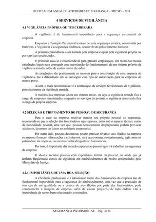 RECICLAGEM ANUAL DE ATIVIDADES DE SEGURANÇA – TRT MS – 2011
4 SERVIÇOS DE VIGILÂNCIA
4.1 VIGILÂNCIA PRÓPRIA OU TERCEIRIZADA
A vigilância é de fundamental importância para a segurança patrimonial da
empresa.
Enquanto a Proteção Perimetral trata-se de uma segurança estática, constituída por
barreiras, a Vigilância é a segurança dinâmica, desenvolvida pelo elemento humano.
A primeira providência a ser tomada pela empresa é optar pela vigilância própria ou
por serviços terceirizados.
O primeiro caso só é recomendável para grandes corporações, em razão das muitas
exigências legais para conseguir uma autorização de funcionamento de um sistema próprio de
vigilância armada, além de custos muito elevados.
As exigências são praticamente as mesmas para a constituição de uma empresa de
vigilância, daí a dificuldade em se conseguir esse tipo de autorização para as empresas de
menor porte.
Assim, o mais recomendável é a contratação de serviços terceirizados de vigilância,
principalmente da vigilância armada.
A maioria das empresas adota um sistema misto, ou seja, a vigilância armada fica a
cargo de empresas terceirizadas, enquanto os serviços de portaria e vigilância desarmada fica
a cargo da própria empresa.
4.2 SELEÇÃO E TREINAMENTO DO PESSOAL DE SEGURANÇA
Para o caso da empresa resolver manter seu próprio pessoal de segurança,
recomenda-se que a seleção dos funcionários seja rigorosa, tanto sob o aspecto técnico como
de honestidade pessoal, uma vez que, pessoas tecnicamente despreparadas podem provocar
acidentes, desastres ou danos ao ambiente empresarial.
Por outro lado, pessoas desonestas podem praticar diversos atos ilícitos na empresa
ou mesmo fornecer informações a criminosos, para que possam, posteriormente, agir contra o
patrimônio da empresa, ou mesmo contra dirigentes e funcionários.
Por isso, é importante dar atenção especial ao pessoal que irá trabalhar na segurança
da empresa.
O ideal é recrutar pessoas com experiência militar ou policial, ou ainda que já
tenham freqüentado cursos de vigilância em estabelecimentos de ensino credenciados pelo
Ministério da Justiça.
4.2.1 IMPORTÂNCIA DE UMA BOA SELEÇÃO
A eficiência profissional e a idoneidade moral dos funcionários da empresa são de
fundamental importância para a segurança do estabelecimento, uma vez que a prestação de
serviços de má qualidade ou a prática de atos ilícitos por parte dos funcionários, pode
comprometer a imagem da empresa, além de causar prejuízos de toda ordem. Daí a
importância de serem bem selecionados e treinados.
SEGURANÇA PATRIMONIAL – Pág 10/34
 