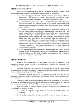 RECICLAGEM ANUAL DE ATIVIDADES DE SEGURANÇA – TRT MS – 2011
4.2.2 PROCESSO SELETIVO
Além das habilidades específicas para as funções de segurança, a empresa deve
fazer as seguintes averiguações, antes de efetivar a contratação do funcionário:
0 a) Verifique empregos anteriores. Procure conversar com antigos patrões e
empregadores, no sentido de obter, principalmente, informações sobre
comportamento pessoal, honestidade e integridade moral do funcionário.
1 b) Faça uma investigação social sobre a vida pessoal do funcionário, tomando
cuidado apenas para não cometer invasão de privacidade ou qualquer outra
atitude constrangedora ou ilegal. Procure saber, principalmente, como é sua vida
social e familiar.
2 c) Faça uma checagem de antecedentes criminais, procurando verificar se o
funcionário não possui envolvimento ou vínculos com o mundo do crime. Com
relação aos antecedentes criminais, é importante ressaltar que o cometimento de
crimes do tipo que qualquer pessoa está exposta a cometer, como
atropelamentos, lesões corporais em razão de brigas e discussões ou outros
delitos mais leves não devem ser empecilhos para sua contratação. É
perfeitamente possível que uma pessoa que tenha passado por essas experiências
seja uma pessoa íntegra e honesta. O que se deve observar é se o funcionário já
praticou crimes graves, se tem tendências a praticar crimes contra a empresa ou
capazes de comprometer a imagem da organização. Em casos como esses a não
contratação é recomendada.
1 d) Faça também uma avaliação psicológica, principalmente para aferir o nível de
sanidade mental do funcionário. Pessoas desequilibradas ou emocionalmente
instáveis, podem provocar desde situações constrangedoras até verdadeiras
catástrofes no ambiente empresarial.
4.2.3 TREINAMENTO
Todos os funcionários devem ser orientados a informar ao responsável pela
segurança, qualquer atitude suspeita ou acontecimentos estranhos que constatarem no
exercício de suas funções.
Instrua-os para que, caso venham a se deparar com cenas de crimes, como
arrombamentos, explosões, depredações ou cadáveres, não devem tocar em nada e, sim,
chamar imediatamente o responsável pela segurança.
É importante também ministrar a eles treinamentos específicos na área de
segurança, com a contratação de profissionais capacitados e idôneos para desenvolver esse
tipo de trabalho.
Existem no Brasil diversas empresas especializadas em treinamento de vigilantes e
de pessoal de segurança, de uma forma geral. É necessário, no entanto, verificar se a empresa
está autorizada a funcionar pelo Poder Público e se seus serviços são satisfatórios.
Todo funcionário da empresa deve ser treinado em questões de Segurança, em
especial sobre os seguintes aspectos:
0 a) Como se comportar e agir diante de situações de incêndio, pânico ou
catástrofe.
1 b) Reconhecer e identificar atitudes suspeitas de pessoas no interior da empresa.
SEGURANÇA PATRIMONIAL – Pág 11/34
 