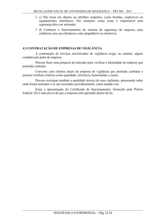 RECICLAGEM ANUAL DE ATIVIDADES DE SEGURANÇA – TRT MS – 2011
2 c) Não tocar em objetos ou artefatos suspeitos, como bombas, explosivos ou
equipamentos eletrônicos. Em situações como essas o responsável pela
segurança deve ser acionado.
3 d) Conhecer o funcionamento do sistema de segurança da empresa, para
colaborar com sua eficiência e não atrapalhá-lo ou obstruí-lo.
4.3 CONTRATAÇÃO DE EMPRESAS DE VIGILÂNCIA
A contratação de serviços terceirizados de vigilância exige, no entanto, alguns
cuidados por parte da empresa.
Procure fazer uma pesquisa de mercado para verificar a idoneidade da empresa que
pretende contratar.
Converse com clientes atuais da empresa de vigilância que pretenda contratar e
procure verificar critérios como qualidade, eficiência, honestidade e custos.
Procure averiguar também a qualidade técnica de seus vigilantes, procurando saber
onde foram treinados e se são reciclados periodicamente, como manda a lei.
Exija a apresentação do Certificado de funcionamento, fornecido pela Polícia
Federal. Ele é uma prova de que a empresa está operando dentro da lei.
SEGURANÇA PATRIMONIAL – Pág 12/34
 
