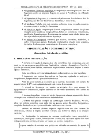 RECICLAGEM ANUAL DE ATIVIDADES DE SEGURANÇA – TRT MS – 2011
1 b) Gerente ou Diretor de Segurança: é o responsável absoluto por toda a área de
Segurança dentro da empresa. Reporta-se apenas à Presidência ou à Direção
Geral.
2 c) Supervisor de Segurança: é o responsável pelos turnos de trabalho na área de
Segurança, que deve ser desenvolvida durante as 24 horas do dia.
3 d) Vigilante: Trabalha nos mais variados ambientes, como recepção, garagem,
corredores e outras instalações da empresa.
4 e) Pessoal de Apoio, composto por técnicos e engenheiros, capazes de agir em
situações como quedas de energia elétrica, falhas nos sistemas de comunicação,
danificação de equipamentos de segurança, ou qualquer outra missão técnica que
lhes seja solicitada pelo Gerente de Segurança.
5 f) Pessoal de Emergência, composto por médicos, socorristas, bombeiros, e
outros profissionais, capazes de atender prontamente a situação como acidentes,
incêndios, desabamentos e outras situações de crise ou emergência;
6 IDENTIFICAÇÃO E CONTROLE INTERNO
(Prevenção de Entradas não permitidas)
6.1 SISTEMAS DE IDENTIFICAÇÃO
A portaria ou recepção da empresa é de vital importância para a segurança, uma vez
que é por ela que entram e saem dirigentes, funcionários, visitantes e fornecedores. Também é
por ela que tentam passar ladrões, assaltantes, seqüestradores, terroristas, espiões e outros
tipos de criminosos.
Daí a importância em treinar adequadamente os funcionários que nela trabalham.
É importante que existam funcionários da Segurança apoiando os porteiros e
recepcionistas, sempre atentos a qualquer anormalidade.
Além do apoio humano, é necessário que o local seja monitorado com câmeras de
circuito interno de TV, controladas diretamente pela central de segurança.
O pessoal da Segurança, em serviço na recepção deve estar munido de
equipamentos de comunicação, capazes de mantê-los em contato permanente com a central de
segurança.
O ingresso de qualquer pessoa, no interior da empresa, só deve ser permitido dentro
de um processo de identificação e controle de acesso eficiente.
O sistema mais prático e simples de identificação é através de crachás. Por isso,
adote um sistema específico para cada tipo de pessoa, como dirigentes, funcionários,
estagiários fornecedores, serviços terceirizados e visitantes, entre outros.
Existem no mercado diversas empresas especializadas em criar sistemas de
identificação, cabendo à empresa escolher o sistema que melhor se adapte à sua situação
particular.
Os funcionários de empresas de serviços terceirizados, como empreiteiras,
manutenção, jardinagem e outros, devem receber crachás para circularem apenas nas áreas
onde prestarão seus serviços, devendo ser vedado seu acesso a outras áreas.
Alguns modelos de catracas, que podem ser utilizados no controle de acesso de
SEGURANÇA PATRIMONIAL – Pág 14/34
 