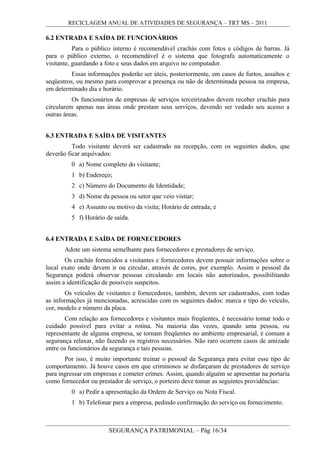 RECICLAGEM ANUAL DE ATIVIDADES DE SEGURANÇA – TRT MS – 2011
6.2 ENTRADA E SAÍDA DE FUNCIONÁRIOS
Para o público interno é recomendável crachás com fotos e códigos de barras. Já
para o público externo, o recomendável é o sistema que fotografa automaticamente o
visitante, guardando a foto e seus dados em arquivo no computador.
Essas informações poderão ser úteis, posteriormente, em casos de furtos, assaltos e
seqüestros, ou mesmo para comprovar a presença ou não de determinada pessoa na empresa,
em determinado dia e horário.
Os funcionários de empresas de serviços terceirizados devem receber crachás para
circularem apenas nas áreas onde prestam seus serviços, devendo ser vedado seu acesso a
outras áreas.
6.3 ENTRADA E SAÍDA DE VISITANTES
Todo visitante deverá ser cadastrado na recepção, com os seguintes dados, que
deverão ficar arquivados:
0 a) Nome completo do visitante;
1 b) Endereço;
2 c) Número do Documento de Identidade;
3 d) Nome da pessoa ou setor que veio visitar;
4 e) Assunto ou motivo da visita; Horário de entrada; e
5 f) Horário de saída.
6.4 ENTRADA E SAÍDA DE FORNECEDORES
Adote um sistema semelhante para fornecedores e prestadores de serviço.
Os crachás fornecidos a visitantes e fornecedores devem possuir informações sobre o
local exato onde devem ir ou circular, através de cores, por exemplo. Assim o pessoal da
Segurança poderá observar pessoas circulando em locais não autorizados, possibilitando
assim a identificação de possíveis suspeitos.
Os veículos de visitantes e fornecedores, também, devem ser cadastrados, com todas
as informações já mencionadas, acrescidas com os seguintes dados: marca e tipo do veículo,
cor, modelo e número da placa.
Com relação aos fornecedores e visitantes mais freqüentes, é necessário tomar todo o
cuidado possível para evitar a rotina. Na maioria das vezes, quando uma pessoa, ou
representante de alguma empresa, se tornam freqüentes no ambiente empresarial, é comum a
segurança relaxar, não fazendo os registros necessários. Não raro ocorrem casos de amizade
entre os funcionários da segurança e tais pessoas.
Por isso, é muito importante treinar o pessoal da Segurança para evitar esse tipo de
comportamento. Já houve casos em que criminosos se disfarçaram de prestadores de serviço
para ingressar em empresas e cometer crimes. Assim, quando alguém se apresentar na portaria
como fornecedor ou prestador de serviço, o porteiro deve tomar as seguintes providências:
0 a) Pedir a apresentação da Ordem de Serviço ou Nota Fiscal.
1 b) Telefonar para a empresa, pedindo confirmação do serviço ou fornecimento.
SEGURANÇA PATRIMONIAL – Pág 16/34
 