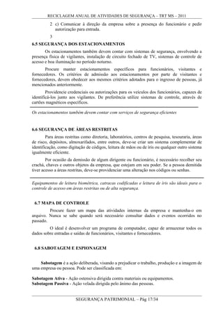 RECICLAGEM ANUAL DE ATIVIDADES DE SEGURANÇA – TRT MS – 2011
2 c) Comunicar à direção da empresa sobre a presença do funcionário e pedir
autorização para entrada.
3
6.5 SEGURANÇA DOS ESTACIONAMENTOS
Os estacionamentos também devem contar com sistemas de segurança, envolvendo a
presença física de vigilantes, instalação de circuito fechado de TV, sistemas de controle de
acesso e boa iluminação no período noturno.
Procure manter estacionamentos específicos para funcionários, visitantes e
fornecedores. Os critérios de admissão aos estacionamentos por parte de visitantes e
fornecedores, devem obedecer aos mesmos critérios adotados para o ingresso de pessoas, já
mencionados anteriormente.
Providencie credenciais ou autorizações para os veículos dos funcionários, capazes de
identificá-los junto aos vigilantes. De preferência utilize sistemas de controle, através de
cartões magnéticos específicos.
Os estacionamentos também devem contar com serviços de segurança eficientes
6.6 SEGURANÇA DE ÁREAS RESTRITAS
Para áreas restritas como diretoria, laboratórios, centros de pesquisa, tesouraria, áreas
de risco, depósitos, almoxarifados, entre outros, deve-se criar um sistema complementar de
identificação, como digitação de códigos, leitura de mãos ou de íris ou qualquer outro sistema
igualmente eficiente.
Por ocasião da demissão de algum dirigente ou funcionário, é necessário recolher seu
crachá, chaves e outros objetos da empresa, que estejam em seu poder. Se a pessoa demitida
tiver acesso a áreas restritas, deve-se providenciar uma alteração nos códigos ou senhas.
6.7 MAPA DE CONTROLE
Procure fazer um mapa das atividades internas da empresa e mantenha-o em
arquivo. Nunca se sabe quando será necessário consultar dados e eventos ocorridos no
passado.
O ideal é desenvolver um programa de computador, capaz de armazenar todos os
dados sobre entradas e saídas de funcionários, visitantes e fornecedores.
6.8 SABOTAGEM E ESPIONAGEM
Sabotagem é a ação deliberada, visando a prejudicar o trabalho, produção e a imagem de
uma empresa ou pessoa. Pode ser classificada em:
Sabotagem Ativa - Ação ostensiva dirigida contra materiais ou equipamentos.
Sabotagem Passiva - Ação velada dirigida pelo ânimo das pessoas.
SEGURANÇA PATRIMONIAL – Pág 17/34
Equipamentos de leitura biométrica, catracas codificadas e leitura de íris são ideais para o
controle de acesso em áreas restritas ou de alta segurança.
 